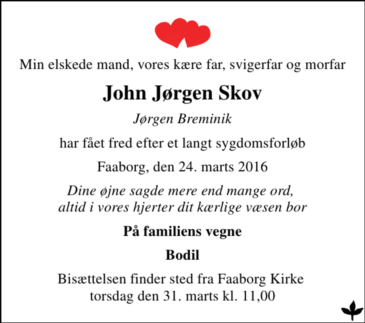 <p>Min elskede mand, vores kære far, svigerfar og morfar<br />John Jørgen Skov<br />Jørgen Breminik<br />har fået fred efter et langt sygdomsforløb<br />Faaborg, den 24. marts 2016<br />Dine øjne sagde mere end mange ord, altid i vores hjerter dit kærlige væsen bor<br />På familiens vegne<br />Bodil<br />Bisættelsen finder sted fra Faaborg Kirke torsdag den 31. marts kl. 11,00</p>