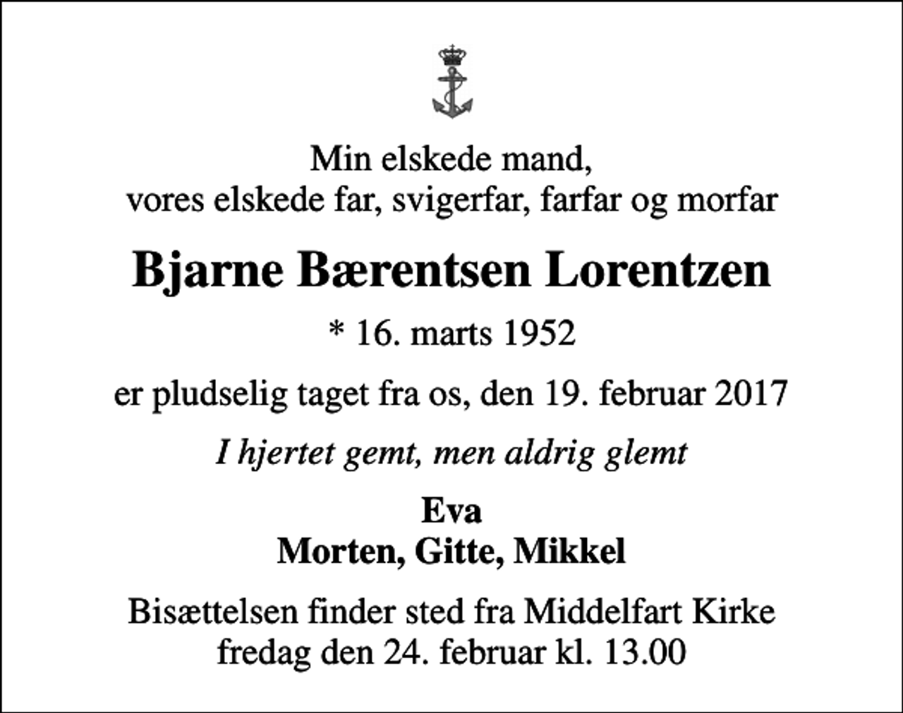 <p>Min elskede mand, vores elskede far, svigerfar, farfar og morfar<br />Bjarne Bærentsen Lorentzen<br />* 16. marts 1952<br />er pludselig taget fra os, den 19. februar 2017<br />I hjertet gemt, men aldrig glemt<br />Eva Morten, Gitte, Mikkel<br />Bisættelsen finder sted fra Middelfart Kirke fredag den 24. februar kl. 13.00</p>