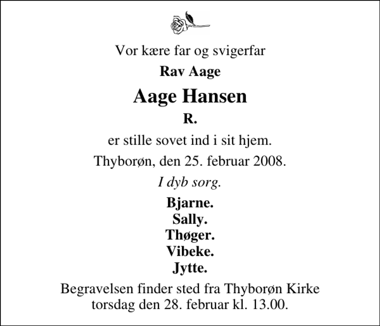 <p>Vor kære far og svigerfar<br />Rav Aage<br />Aage Hansen<br />R.<br />er stille sovet ind i sit hjem Thyborøn, den 25. februar 2008<br />I dyb sorg<br />Bjarne Sally Thøger Vibeke Jytte<br />Begravelsen finder sted fra Thyborøn Kirke torsdag den 28. februar kl. 13.00</p>