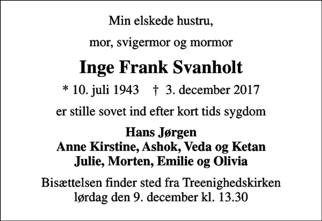 <p>Min elskede hustru,<br />mor, svigermor og mormor<br />Inge Frank Svanholt<br />* 10. juli 1943 ✝ 3. december 2017<br />er stille sovet ind efter kort tids sygdom<br />Hans Jørgen Anne Kirstine, Ashok, Veda og Ketan Julie, Morten, Emilie og Olivia<br />Bisættelsen finder sted fra Treenighedskirken lørdag den 9. december kl. 13.30</p>