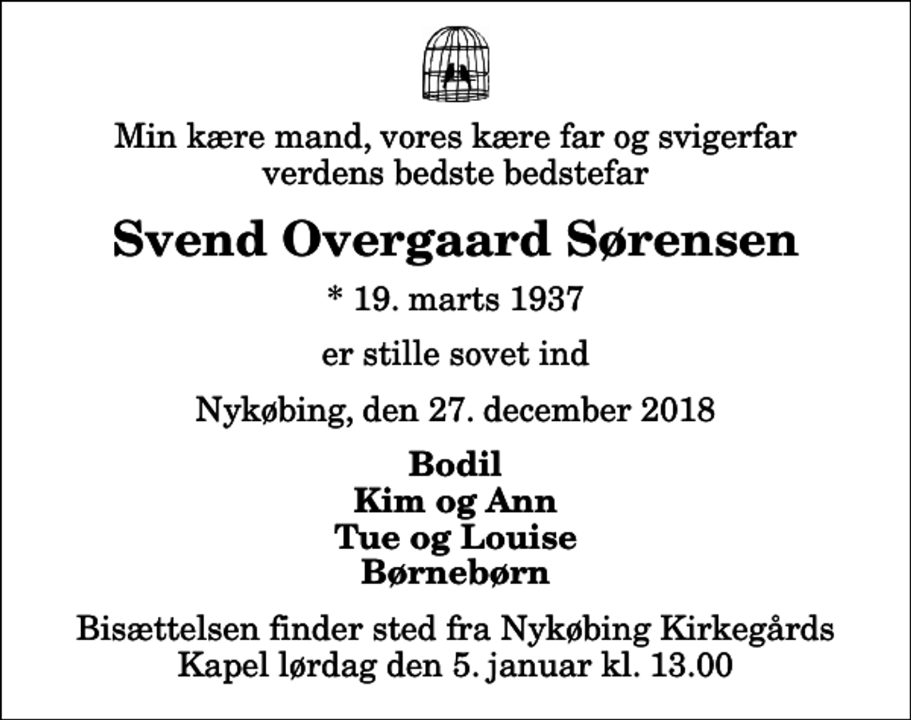 <p>Min kære mand, vores kære far og svigerfar verdens bedste bedstefar<br />Svend Overgaard Sørensen<br />* 19. marts 1937<br />er stille sovet ind<br />Nykøbing, den 27. december 2018<br />Bodil Kim og Ann Tue og Louise Børnebørn<br />Bisættelsen finder sted fra Nykøbing Kirkegårds Kapel lørdag den 5. januar kl. 13.00</p>