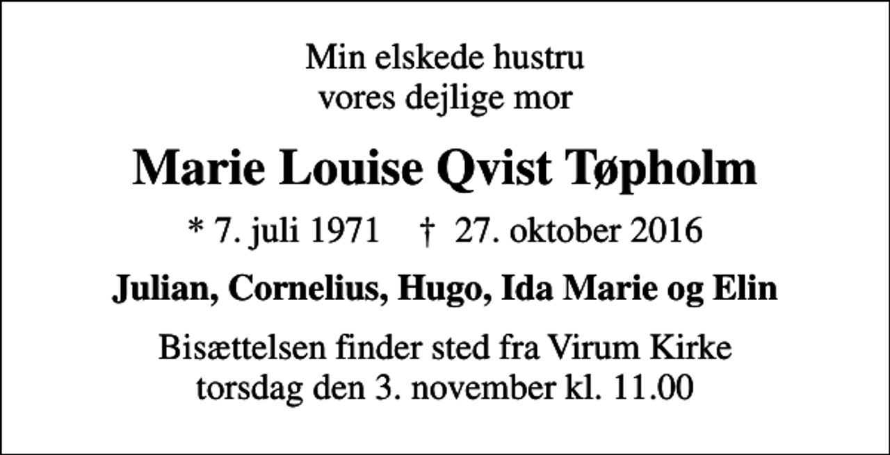 <p>Min elskede hustru vores dejlige mor<br />Marie Louise Qvist Tøpholm<br />* 7. juli 1971 ✝ 27. oktober 2016<br />Julian, Cornelius, Hugo, Ida Marie og Elin<br />Bisættelsen finder sted fra Virum Kirke torsdag den 3. november kl. 11.00</p>