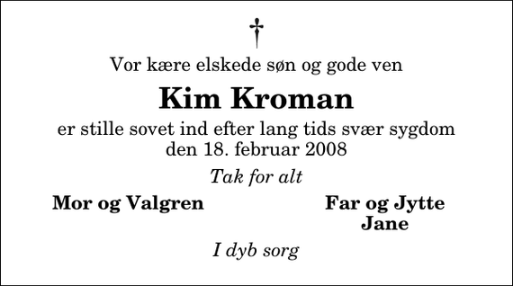 <p>Vor kære elskede søn og gode ven<br />Kim Kroman<br />er stille sovet ind efter lang tids svær sygdom den 18. februar 2008<br />Tak for alt<br />Mor og Valgren<br />Far og Jytte<br />Jane<br />I dyb sorg</p>