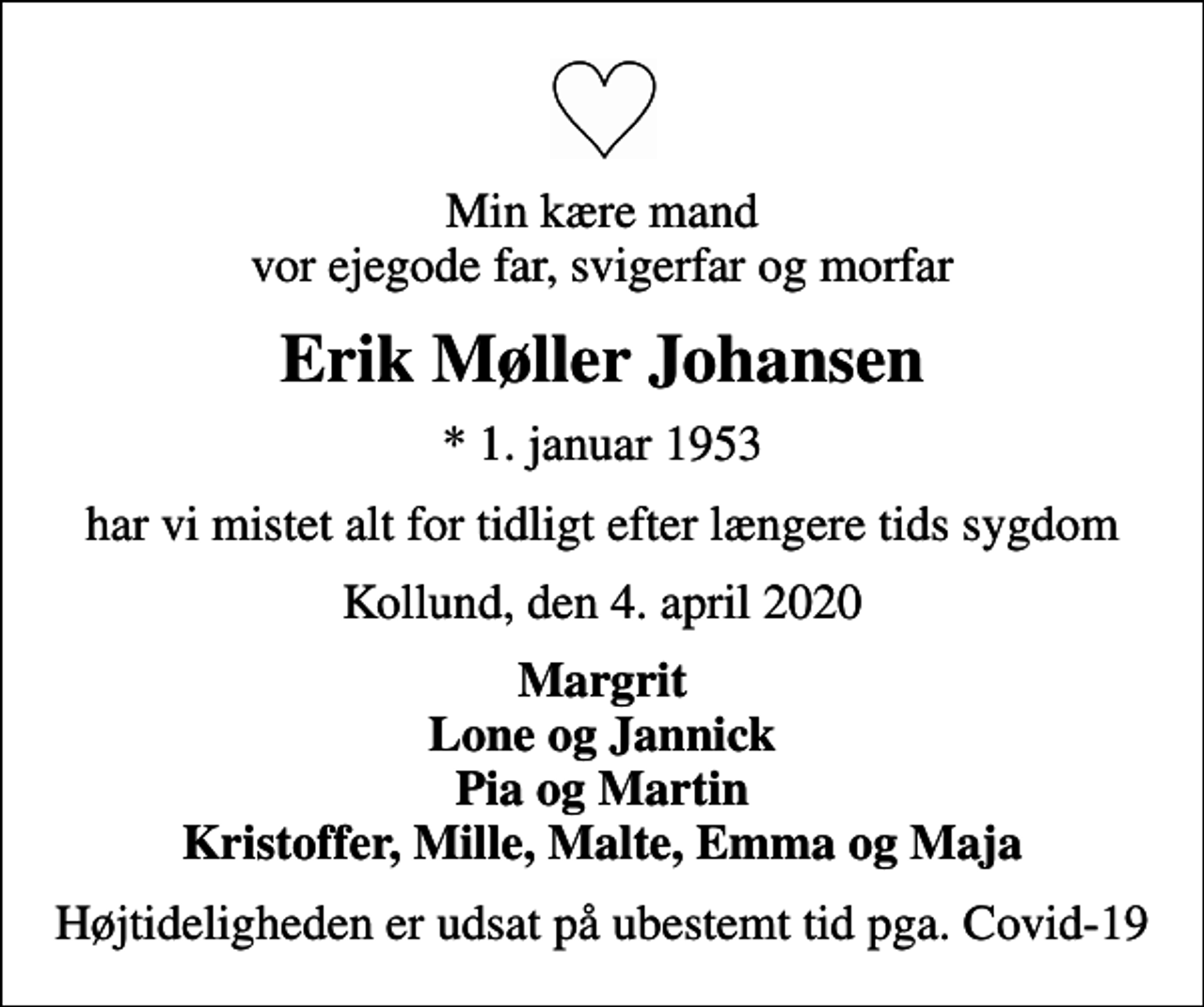 <p>Min kære mand vor ejegode far, svigerfar og morfar<br />Erik Møller Johansen<br />* 1. januar 1953<br />har vi mistet alt for tidligt efter længere tids sygdom<br />Kollund, den 4. april 2020<br />Margrit Lone og Jannick Pia og Martin Kristoffer, Mille, Malte, Emma og Maja<br />Højtideligheden er udsat på ubestemt tid pga. Covid-19</p>