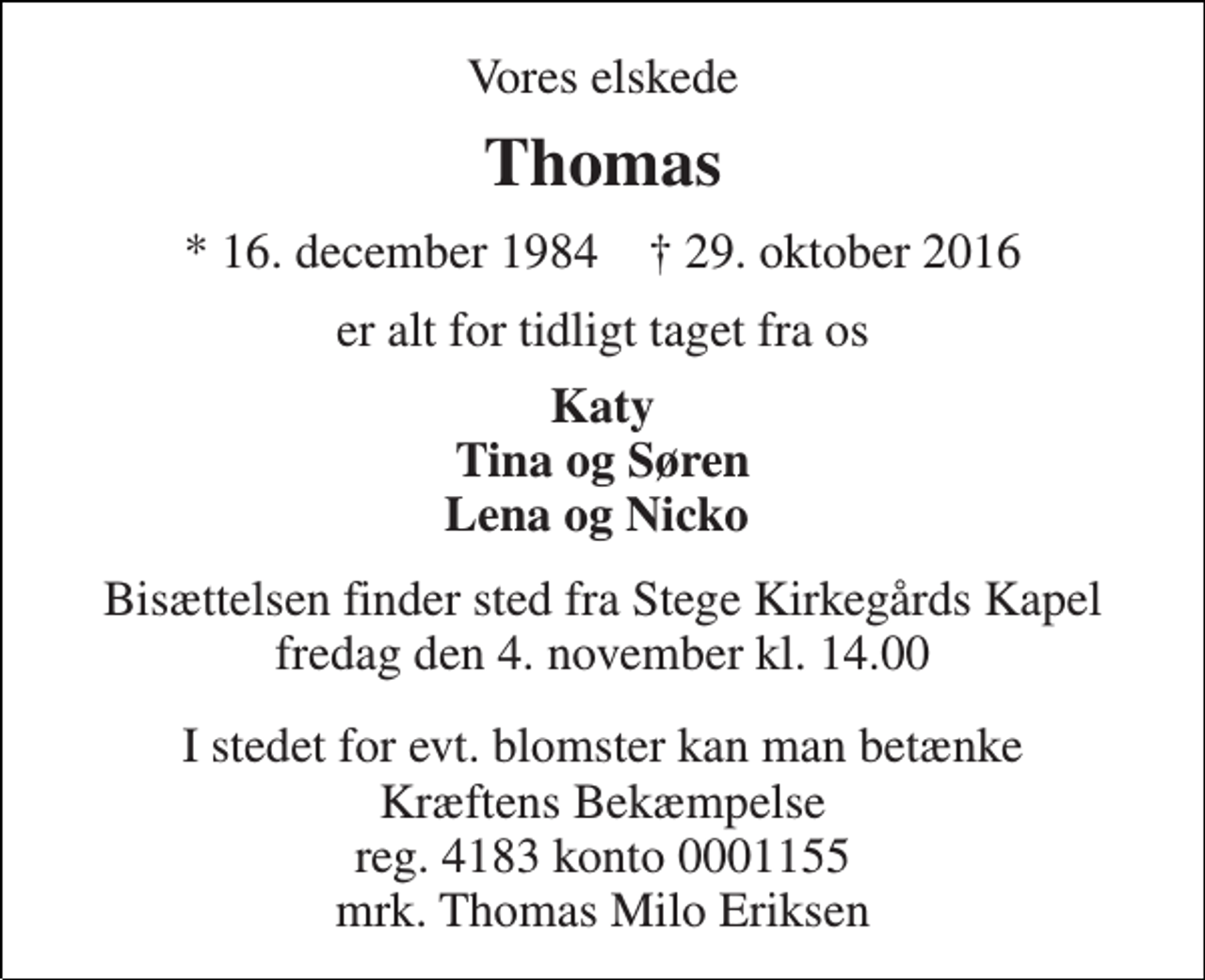 <p>Vores elskede<br />Thomas<br />* 16. december 1984 † 29. oktober 2016<br />er alt for tidligt taget fra os<br />Katy Tina og Søren Lena og Nicko<br />Bisættelsen finder sted fra Stege Kirkegårds Kapel fredag den 4. november kl. 14.00<br />I stedet for evt. blomster kan man betænke Kræftens Bekæmpelse reg. 4183 konto 0001155 mrk. Thomas Milo Eriksen</p>