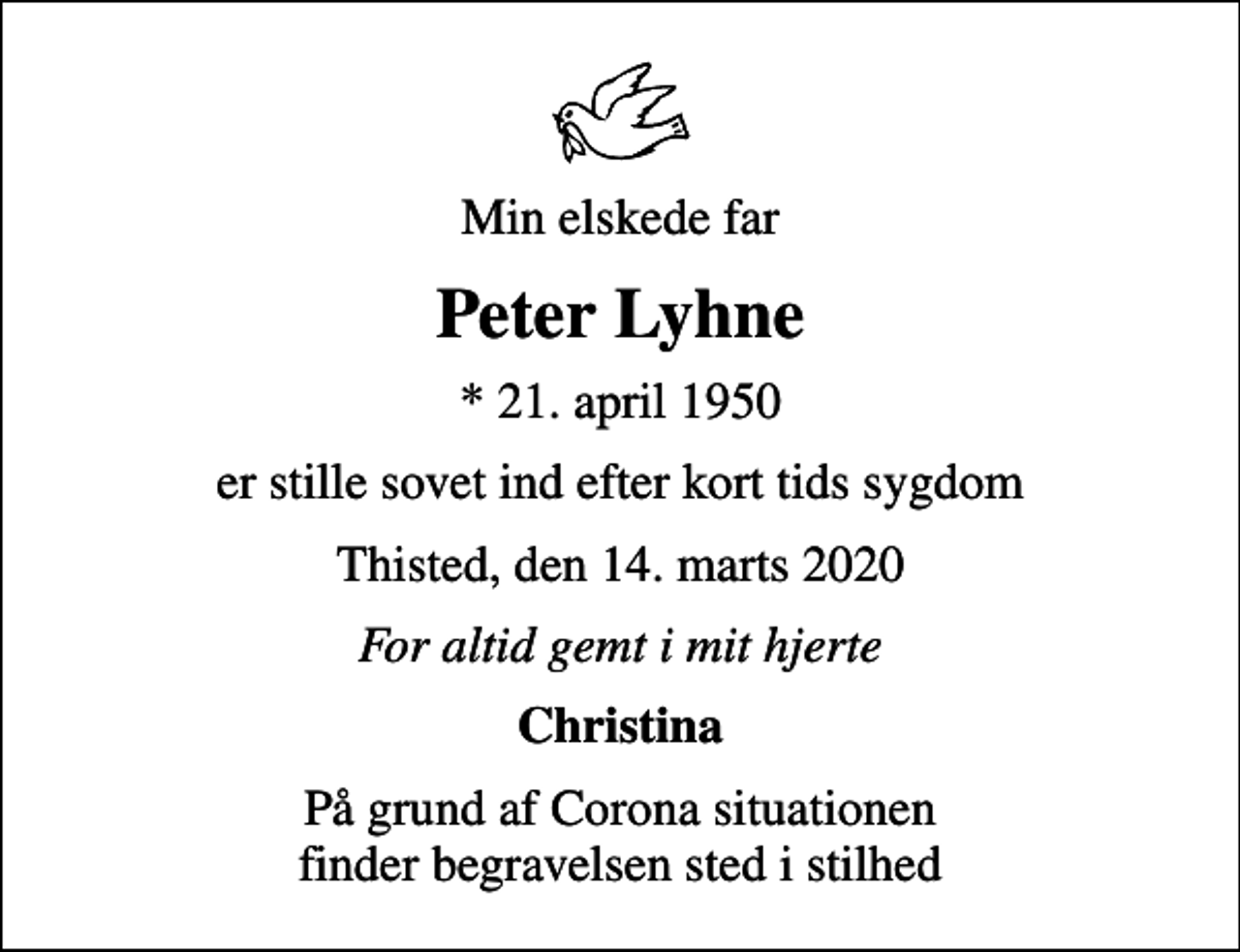<p>Min elskede far<br />Peter Lyhne<br />* 21. april 1950<br />er stille sovet ind efter kort tids sygdom<br />Thisted, den 14. marts 2020<br />For altid gemt i mit hjerte<br />Christina<br />På grund af Corona situationen finder begravelsen sted i stilhed</p>