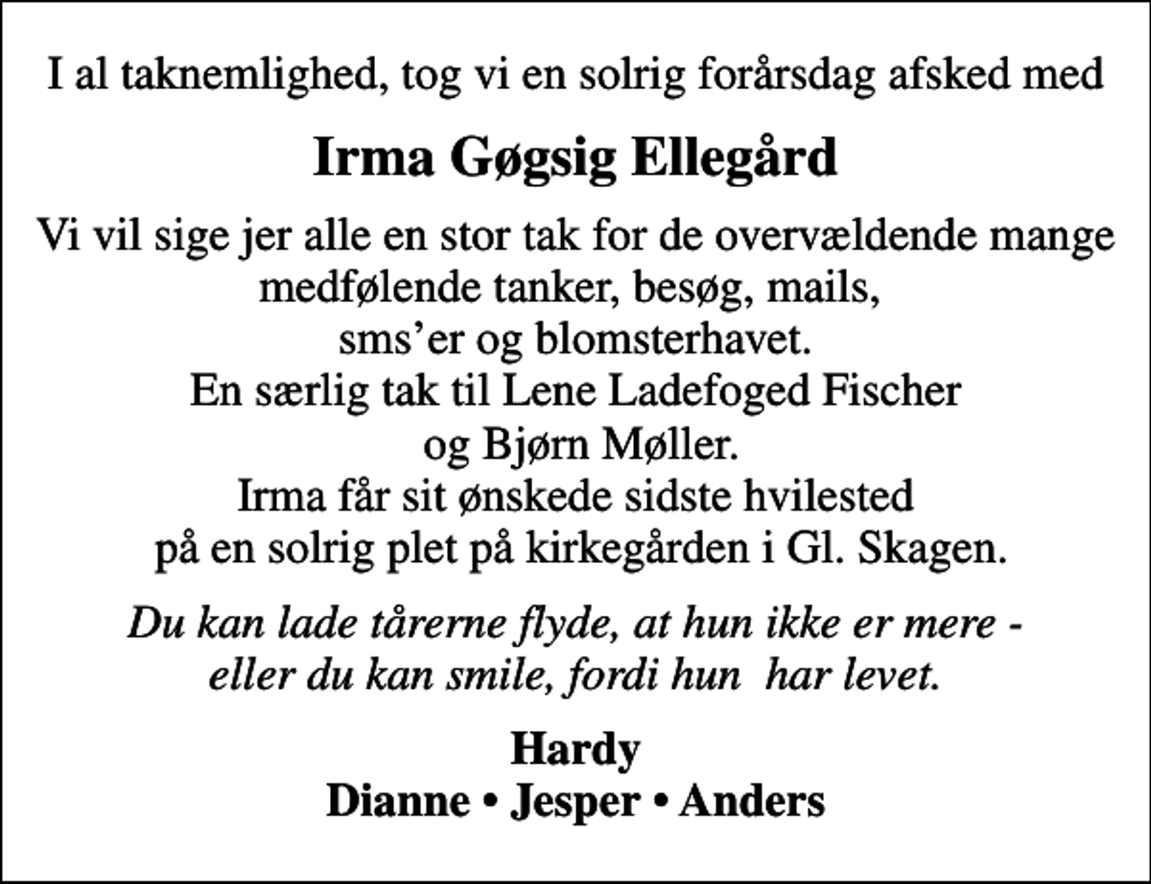 <p>Irma Gøgsig Ellegård<br />Vi vil sige jer alle en stor tak for de overvældende mange medfølende tanker, besøg, mails, smser og blomsterhavet. En særlig tak til Lene Ladefoged Fischer og Bjørn Møller. Irma får sit ønskede sidste hvilested på en solrig plet på kirkegården i Gl. Skagen.<br />Du kan lade tårerne flyde, at hun ikke er mere - eller du kan smile, fordi hun har levet.<br />Hardy Dianne Jesper Anders</p>