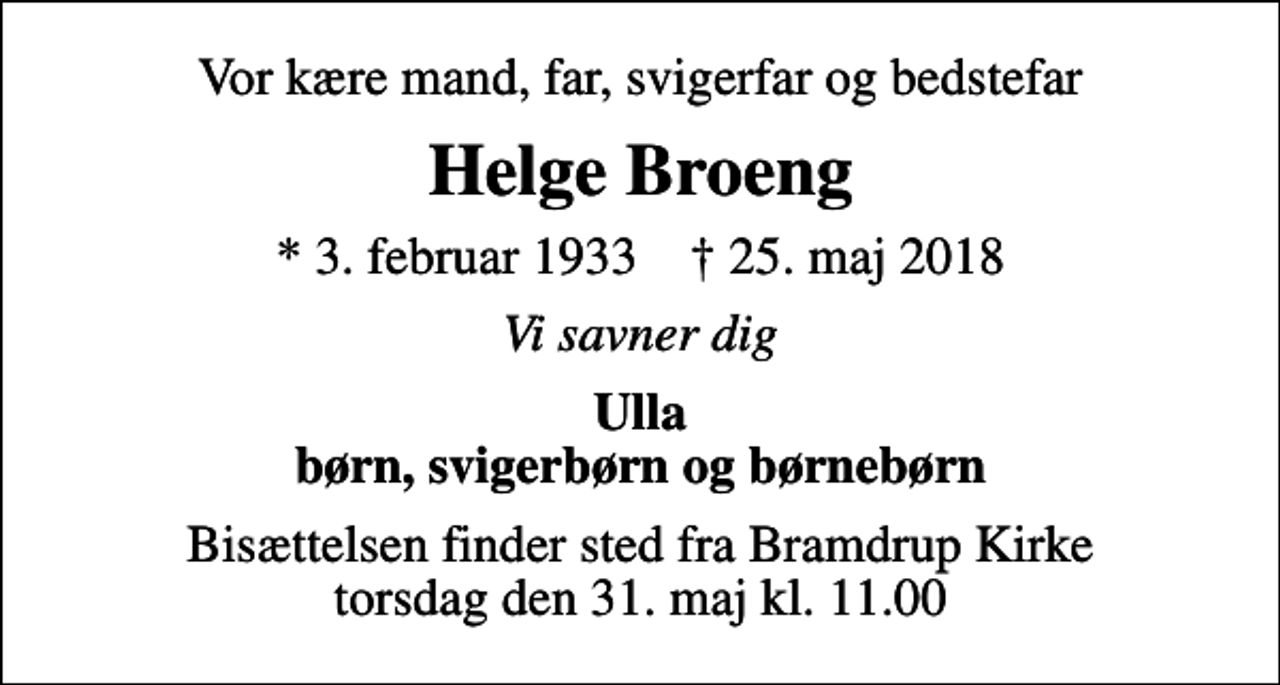 <p>Vor kære mand, far, svigerfar og bedstefar<br />Helge Broeng<br />* 3. februar 1933 ✝ 25. maj 2018<br />Vi savner dig<br />Ulla børn, svigerbørn og børnebørn<br />Bisættelsen finder sted fra Bramdrup Kirke torsdag den 31. maj kl. 11.00</p>