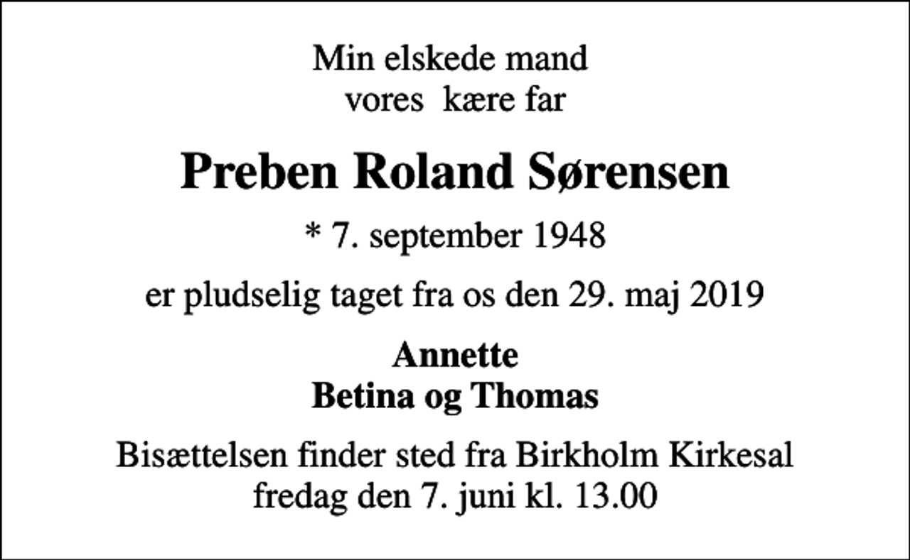 <p>Min elskede mand vores kære far<br />Preben Roland Sørensen<br />* 7. september 1948<br />er pludselig taget fra os den 29. maj 2019<br />Annette Betina og Thomas<br />Bisættelsen finder sted fra Birkholm Kirkesal fredag den 7. juni kl. 13.00</p>