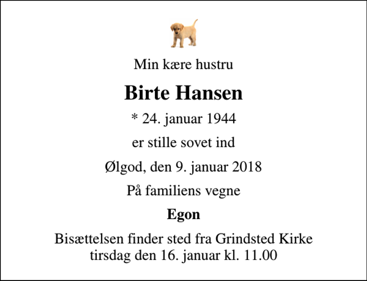 <p>Min kære hustru<br />Birte Hansen<br />* 24. januar 1944<br />er stille sovet ind<br />Ølgod, den 9. januar 2018<br />På familiens vegne<br />Egon<br />Bisættelsen finder sted fra Grindsted Kirke tirsdag den 16. januar kl. 11.00</p>