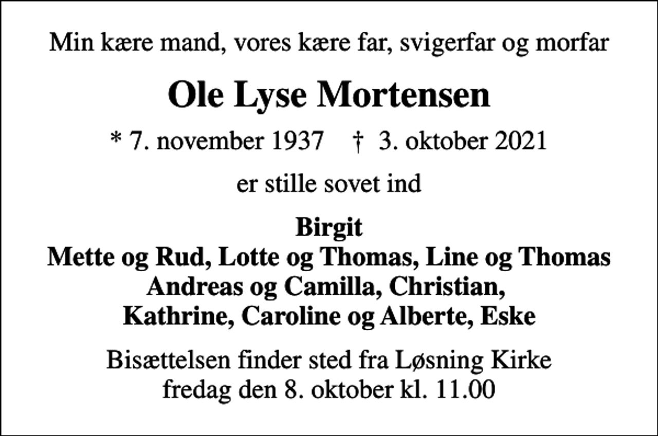 <p>Min kære mand, vores kære far, svigerfar og morfar<br />Ole Lyse Mortensen<br />* 7. november 1937 ✝ 3. oktober 2021<br />er stille sovet ind<br />Birgit Mette og Rud, Lotte og Thomas, Line og Thomas Andreas og Camilla, Christian, Kathrine, Caroline og Alberte, Eske<br />Bisættelsen finder sted fra Løsning Kirke fredag den 8. oktober kl. 11.00</p>