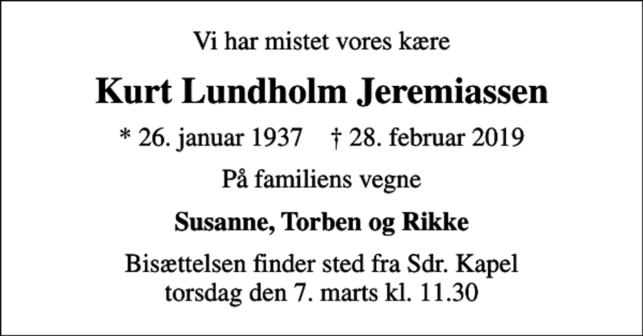 <p>Vi har mistet vores kære<br />Kurt Lundholm Jeremiassen<br />* 26. januar 1937 ✝ 28. februar 2019<br />På familiens vegne<br />Susanne, Torben og Rikke<br />Bisættelsen finder sted fra Sdr. Kapel torsdag den 7. marts kl. 11.30</p>
