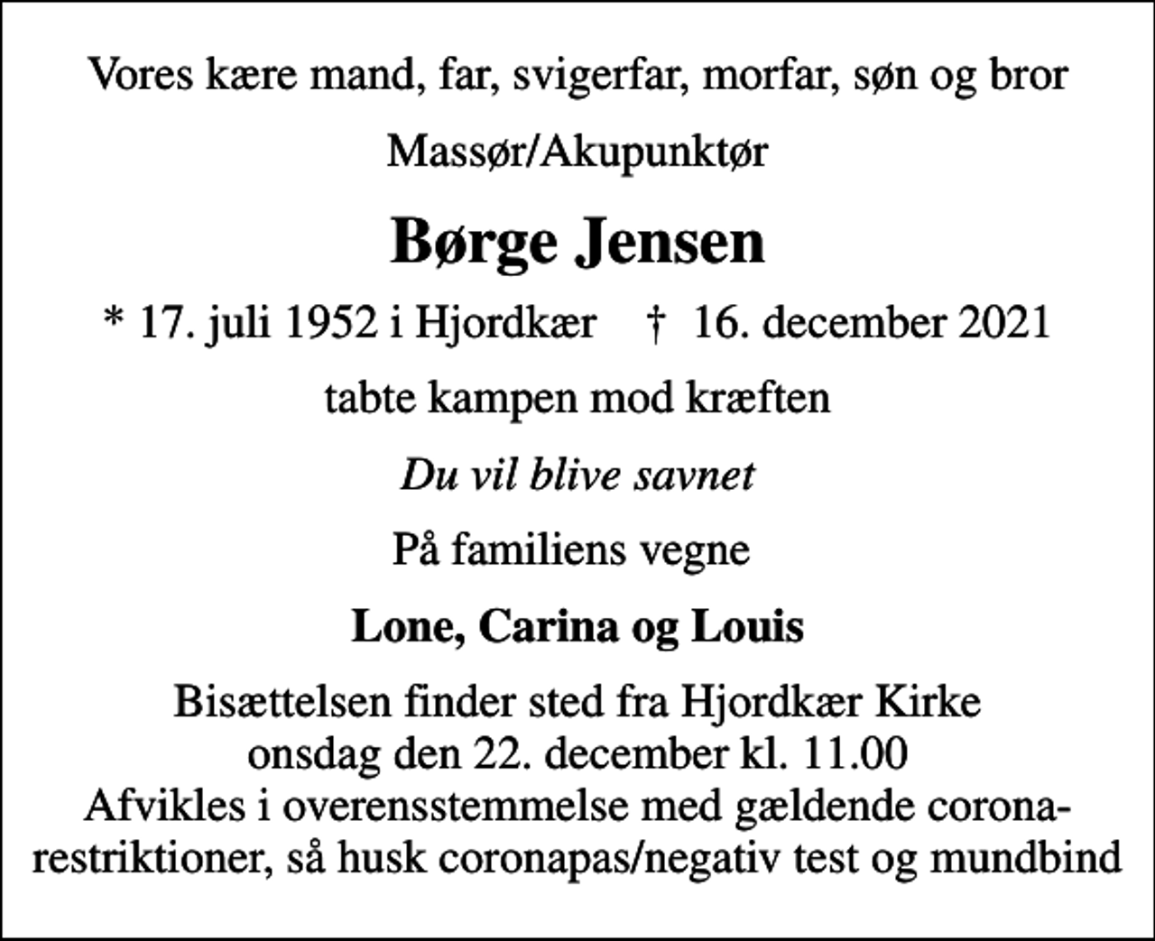 <p>Vores kære mand, far, svigerfar, morfar, søn og bror<br />Massør/Akupunktør<br />Børge Jensen<br />* 17. juli 1952 i Hjordkær ✝ 16. december 2021<br />tabte kampen mod kræften<br />Du vil blive savnet<br />På familiens vegne<br />Lone, Carina og Louis<br />Bisættelsen finder sted fra Hjordkær Kirke onsdag den 22. december kl. 11.00 Afvikles i overensstemmelse med gældende corona-restriktioner, så husk coronapas/negativ test og mundbind</p>