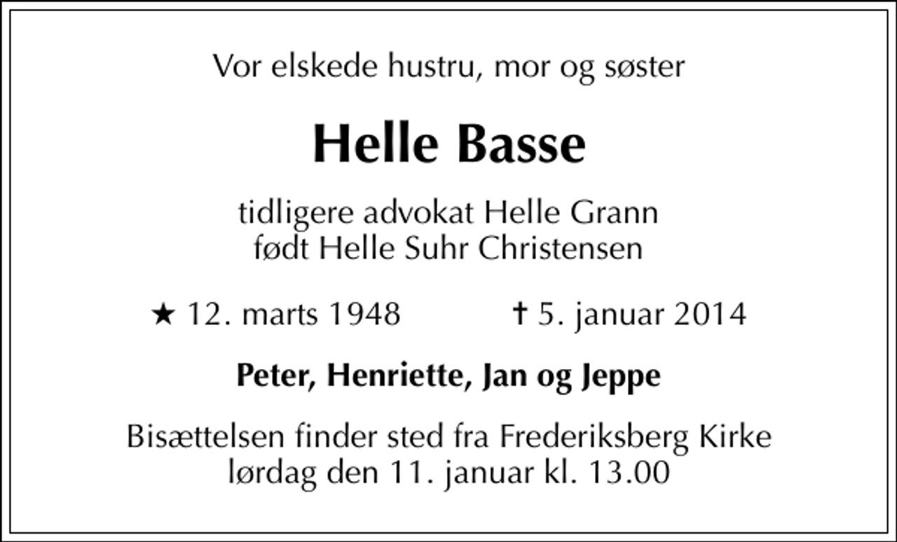 <p>Vor elskede hustru, mor og søster<br />Helle Basse<br />tidligere advokat Helle Grann født Helle Suhr Christensen<br />* 12. marts 1948 ✝ 5. januar 2014<br />Peter, Henriette, Jan og Jeppe<br />Bisættelsen finder sted fra Frederiksberg Kirke lørdag den 11. januar kl. 13.00</p>