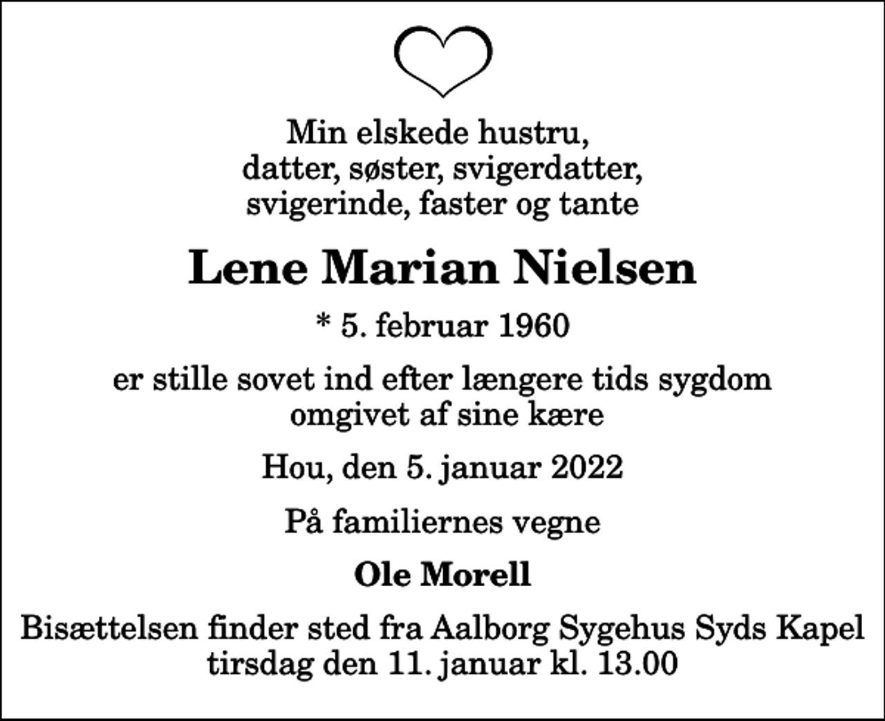 <p>Min elskede hustru, datter, søster, svigerdatter, svigerinde, faster og tante<br />Lene Marian Nielsen<br />* 5. februar 1960<br />er stille sovet ind efter længere tids sygdom omgivet af sine kære<br />Hou, den 5. januar 2022<br />På familiernes vegne<br />Ole Morell<br />Bisættelsen finder sted fra Aalborg Sygehus Syds Kapel tirsdag den 11. januar kl. 13.00</p>