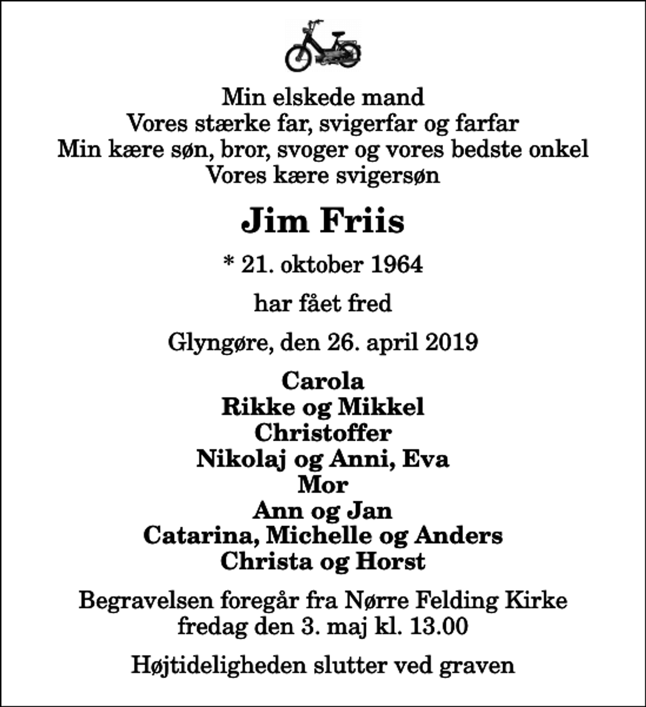<p>Min elskede mand Vores stærke far, svigerfar og farfar Min kære søn, bror, svoger og vores bedste onkel Vores kære svigersøn<br />Jim Friis<br />* 21. oktober 1964<br />har fået fred<br />Glyngøre, den 26. april 2019<br />Carola Rikke og Mikkel Christoffer Nikolaj og Anni, Eva Mor Ann og Jan Catarina, Michelle og Anders Christa og Horst<br />Begravelsen foregår fra Nørre Felding Kirke fredag den 3. maj kl. 13.00 Højtideligheden slutter ved graven</p>