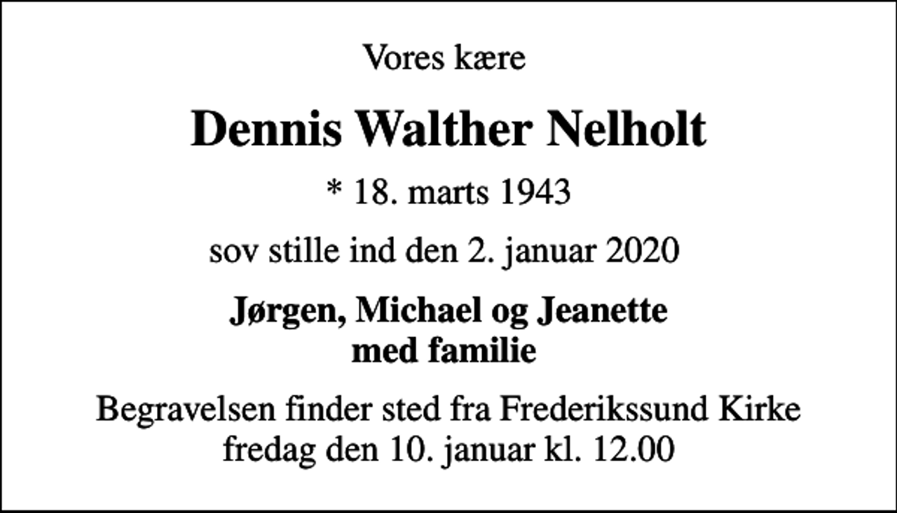 <p>Vores kære<br />Dennis Walther Nelholt<br />* 18. marts 1943<br />sov stille ind den 2. januar 2020<br />Jørgen, Michael og Jeanette med familie<br />Begravelsen finder sted fra Frederikssund Kirke fredag den 10. januar kl. 12.00</p>