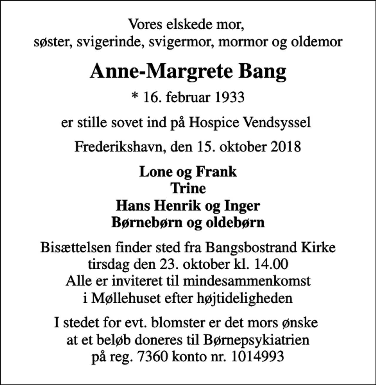 <p>Vores elskede mor, søster, svigerinde, svigermor, mormor og oldemor<br />Anne-Margrete Bang<br />* 16. februar 1933<br />er stille sovet ind på Hospice Vendsyssel<br />Frederikshavn, den 15. oktober 2018<br />Lone og Frank Trine Hans Henrik og Inger Børnebørn og oldebørn<br />Bisættelsen finder sted fra Bangsbostrand Kirke tirsdag den 23. oktober kl. 14.00 Alle er inviteret til mindesammenkomst i Møllehuset efter højtideligheden<br />I stedet for evt. blomster er det mors ønske at et beløb doneres til Børnepsykiatrien på reg. 7360 konto nr. 1014993</p>