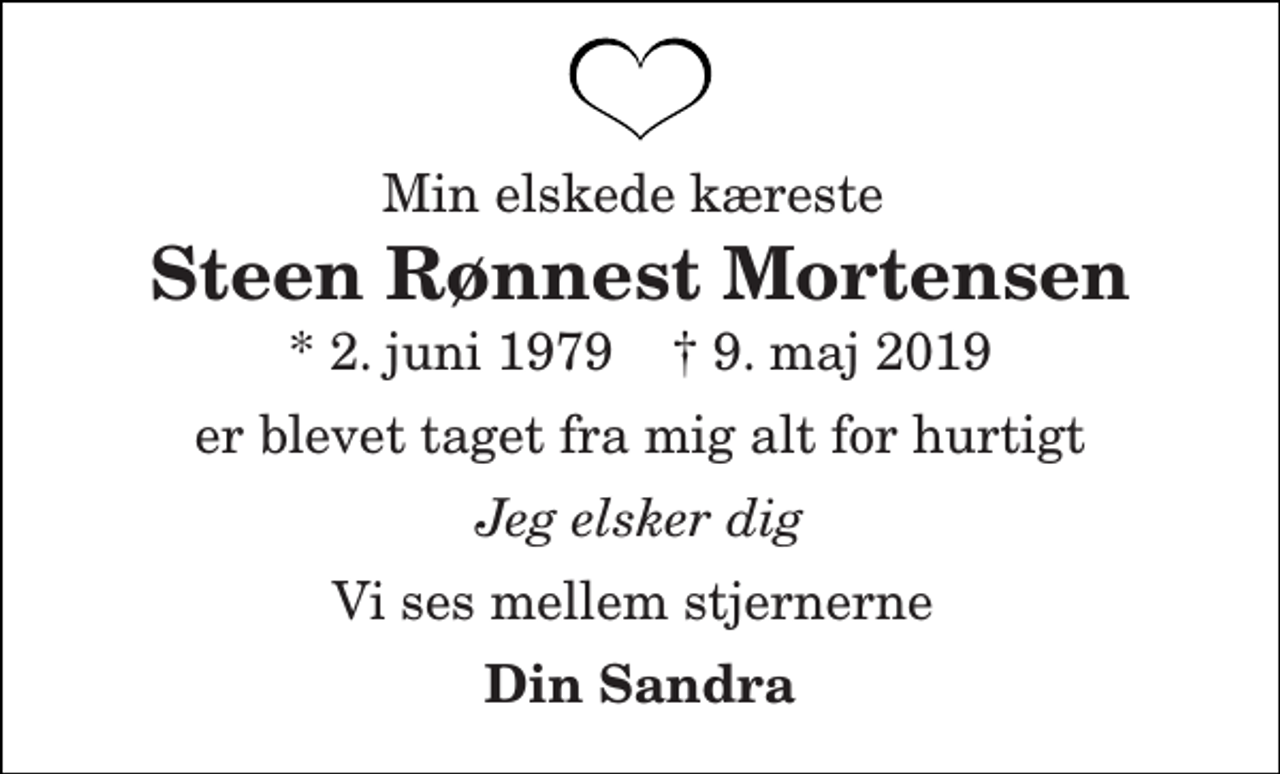 <p>Min elskede kæreste<br />Steen Rønnest Mortensen<br />* 2. juni 1979 † 9. maj 2019<br />er blevet taget fra mig alt for hurtigt<br />Jeg elsker dig<br />Vi ses mellem stjernerne<br />Din Sandra</p>