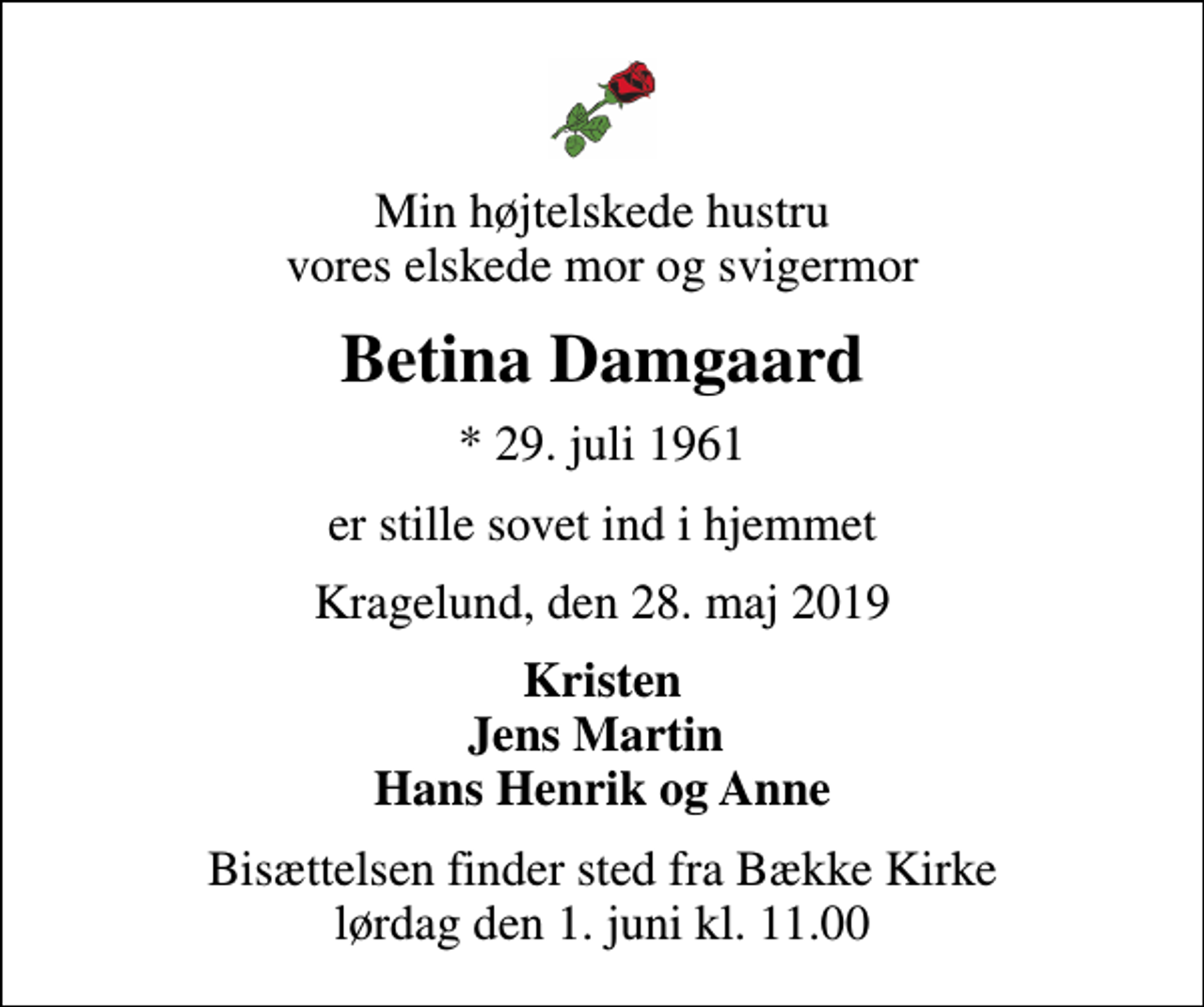 <p>Min højtelskede hustru vores elskede mor og svigermor<br />Betina Damgaard<br />* 29. juli 1961<br />er stille sovet ind i hjemmet<br />Kragelund, den 28. maj 2019<br />Kristen Jens Martin Hans Henrik og Anne<br />Bisættelsen finder sted fra Bække Kirke lørdag den 1. juni kl. 11.00</p>