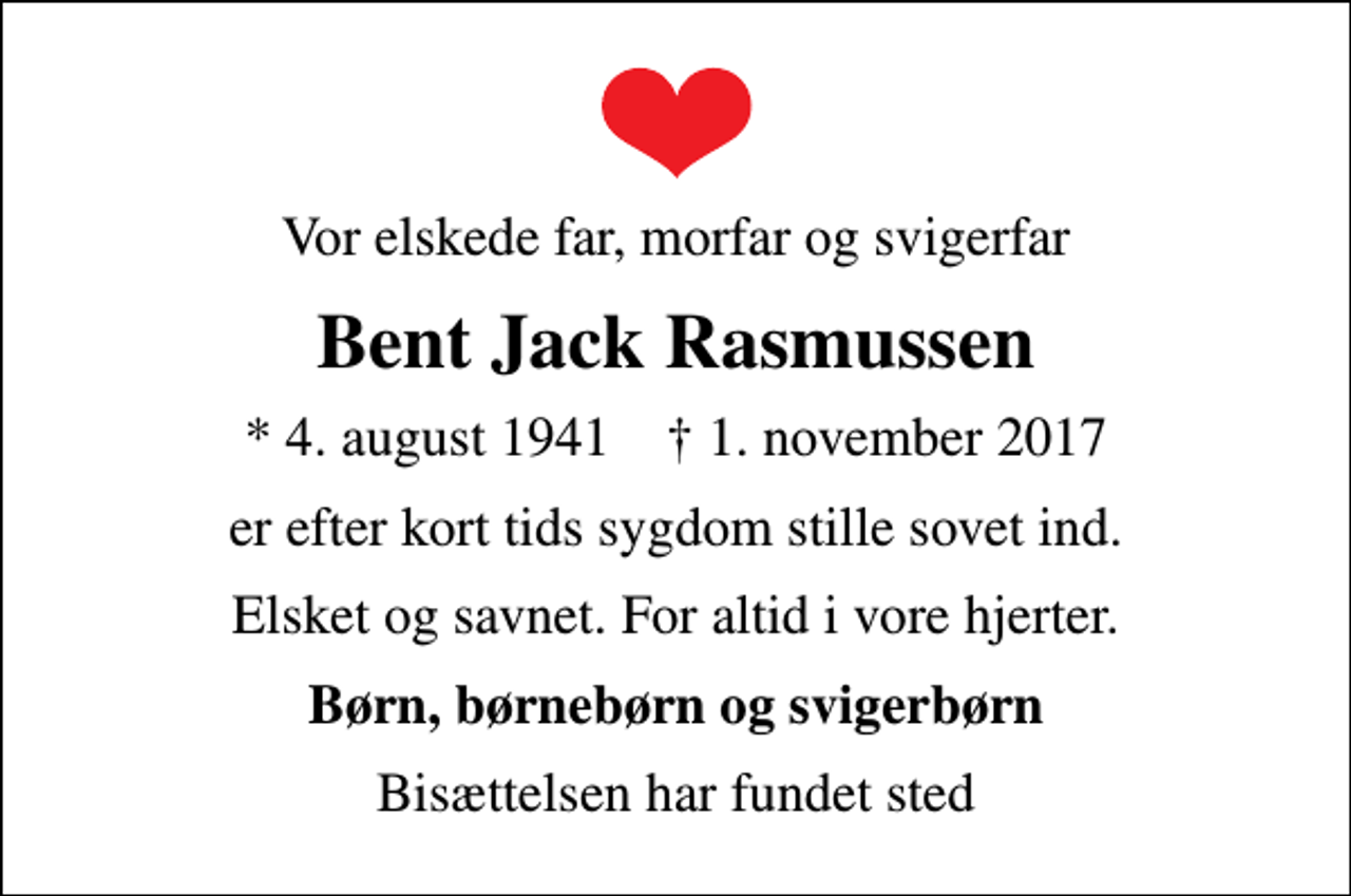 <p>Vor elskede far, morfar og svigerfar<br />Bent Jack Rasmussen<br />* 4. august 1941 ✝ 1. november 2017<br />er efter kort tids sygdom stille sovet ind.<br />Elsket og savnet. For altid i vore hjerter.<br />Børn, børnebørn og svigerbørn<br />Bisættelsen har fundet sted</p>