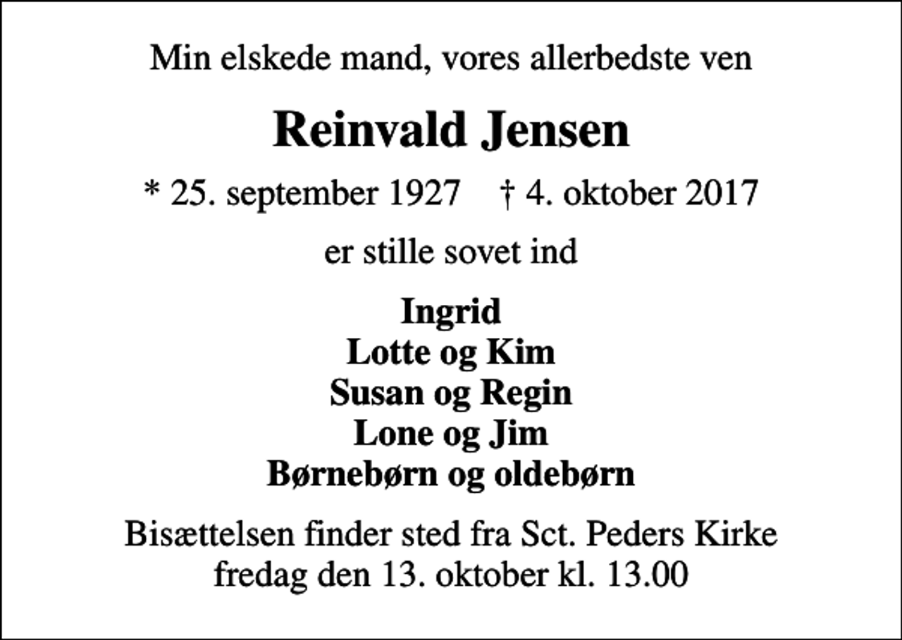 <p>Min elskede mand, vores allerbedste ven<br />Reinvald Jensen<br />* 25. september 1927 ✝ 4. oktober 2017<br />er stille sovet ind<br />Ingrid Lotte og Kim Susan og Regin Lone og Jim Børnebørn og oldebørn<br />Bisættelsen finder sted fra Sct. Peders Kirke fredag den 13. oktober kl. 13.00</p>