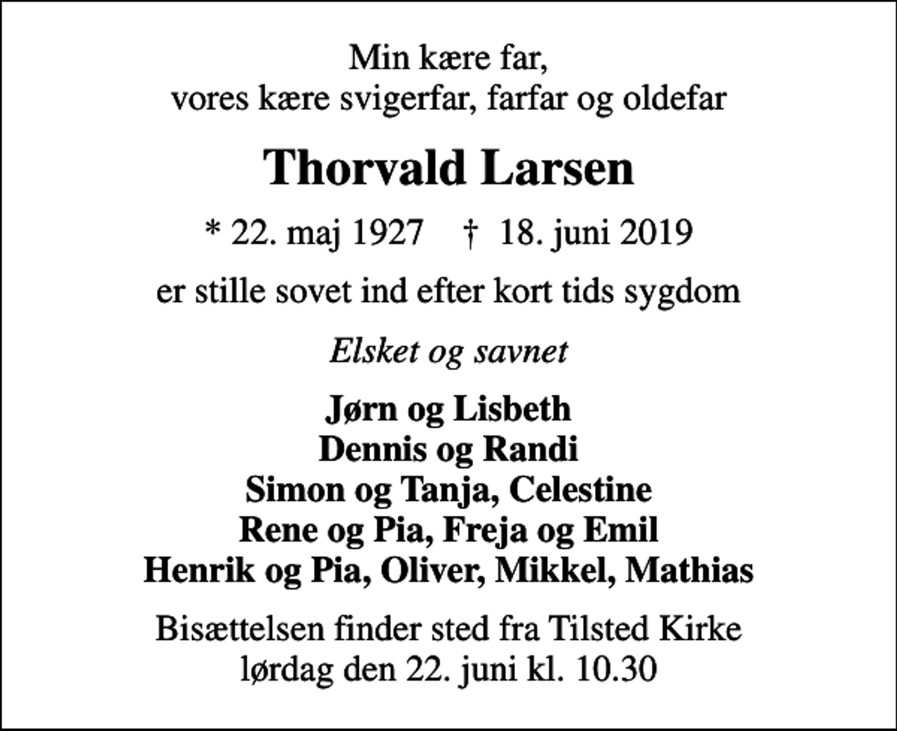<p>Min kære far, vores kære svigerfar, farfar og oldefar<br />Thorvald Larsen<br />* 22. maj 1927 ✝ 18. juni 2019<br />er stille sovet ind efter kort tids sygdom<br />Elsket og savnet<br />Jørn og Lisbeth Dennis og Randi Simon og Tanja, Celestine Rene og Pia, Freja og Emil Henrik og Pia, Oliver, Mikkel, Mathias<br />Bisættelsen finder sted fra Tilsted Kirke lørdag den 22. juni kl. 10.30</p>