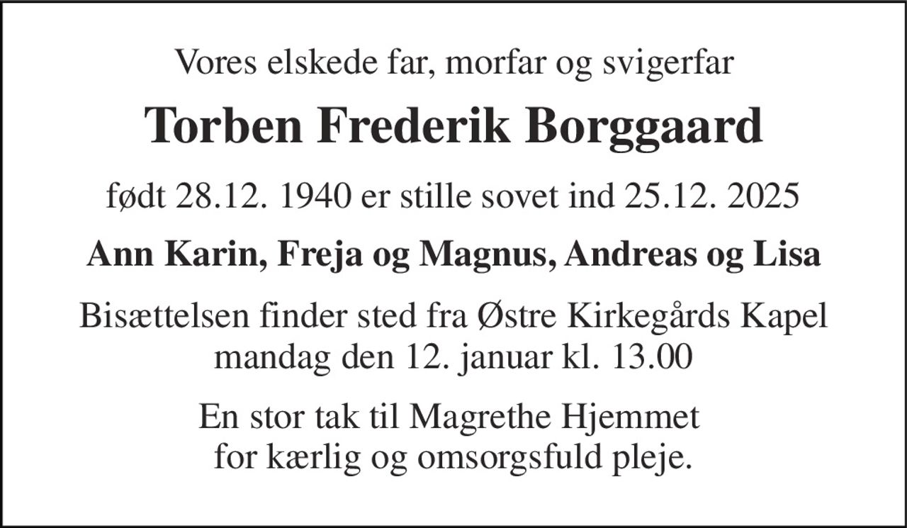 Vores elskede far, morfar og svigerfar 
Torben Frederik Borggaard 
født 28.12. 1940 er stille sovet ind 25.12. 2025 
Ann Karin, Freja og Magnus, Andreas og Lisa 
Bisættelsen finder sted fra Østre Kirkegårds Kapel mandag den 12. januar kl. 13.00 
En stor tak til Magrethe Hjemmet  for kærlig og omsorgsfuld pleje.