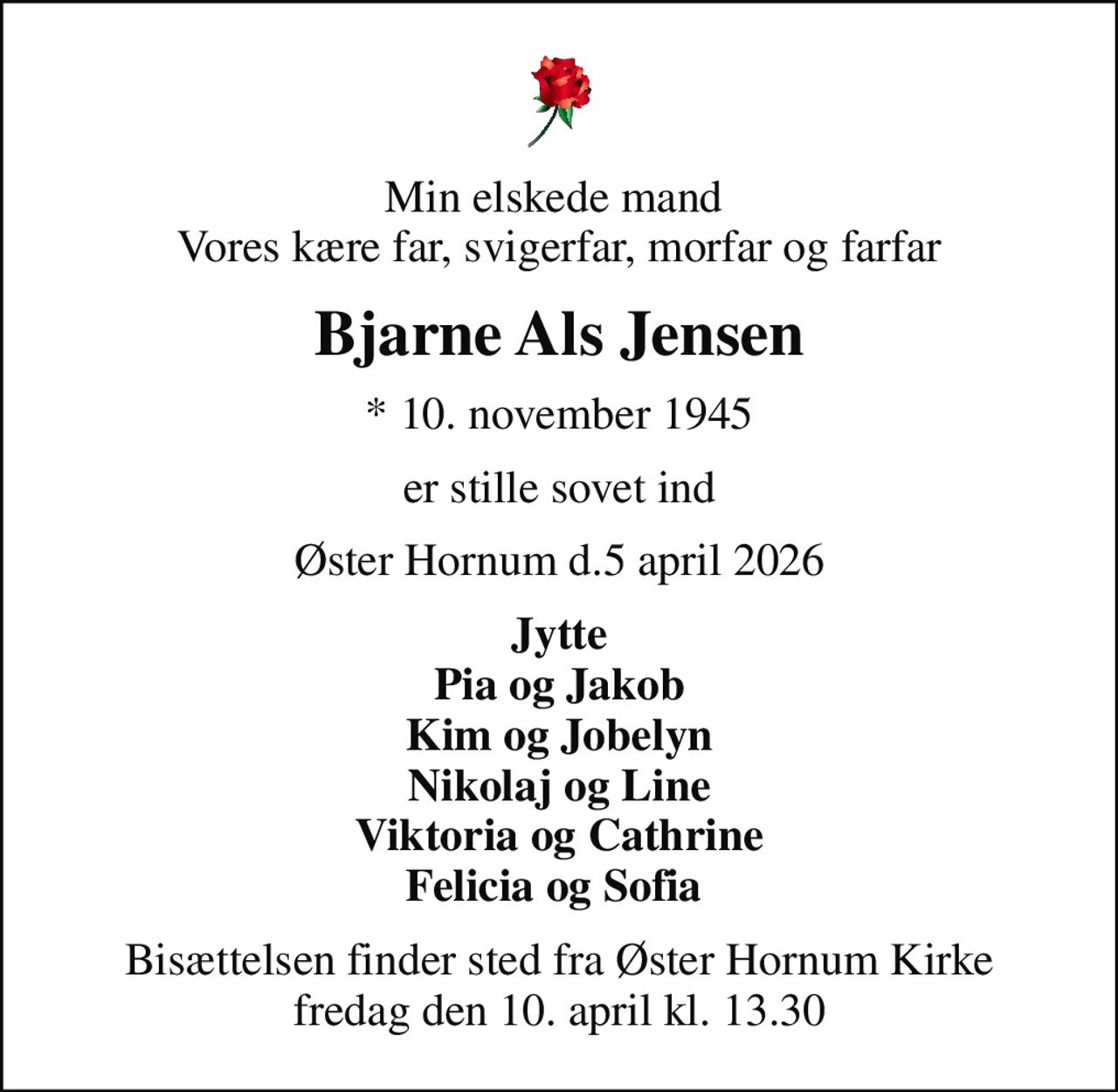 Min elskede mand  Vores kære far, svigerfar, morfar og farfar
Bjarne Als Jensen
* 10. november 1945
er stille sovet ind
Øster Hornum d.5 april 2026
Jytte Pia og Jakob Kim og Jobelyn Nikolaj og Line Viktoria og Cathrine Felicia og Sofia 
Bisættelsen finder sted fra Øster Hornum Kirke  fredag den 10. april kl. 13.30