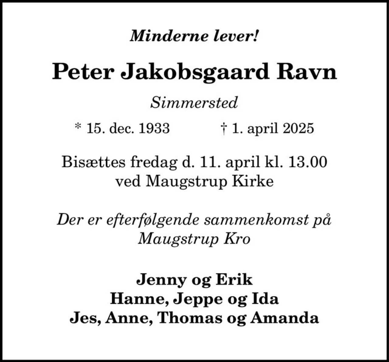 Peter Jakobsgaard Ravn 
*​ 15. december 1933 
er stille sovet ind 
Simmersted, den 1. april 2025 
På familiens vegne 
Bisættelsen​ finder sted fredag den 11. april​ kl. 13.00 fra Maugstrup Kirke