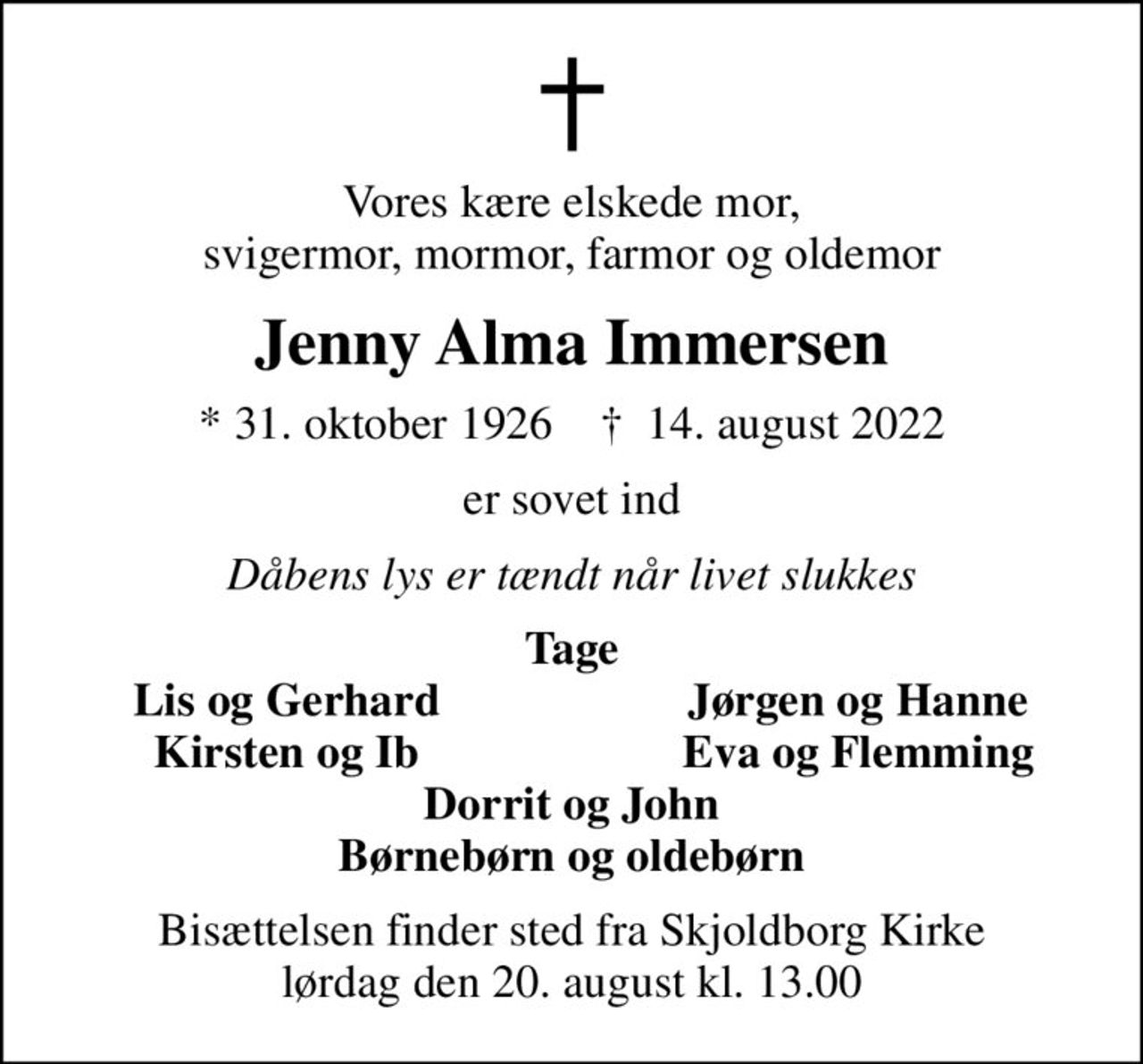 Vores kære elskede mor, svigermor, mormor, farmor og oldemor
Jenny Alma Immersen
* 31. oktober 1926    ✝ 14. august 2022
er sovet ind
Dåbens lys er tændt når livet slukkes
Tage
Lis og Gerhard
Jørgen og Hanne
Kirsten og Ib
Eva og Flemming
Bisættelsen finder sted fra Skjoldborg Kirke  lørdag den 20. august kl. 13.00