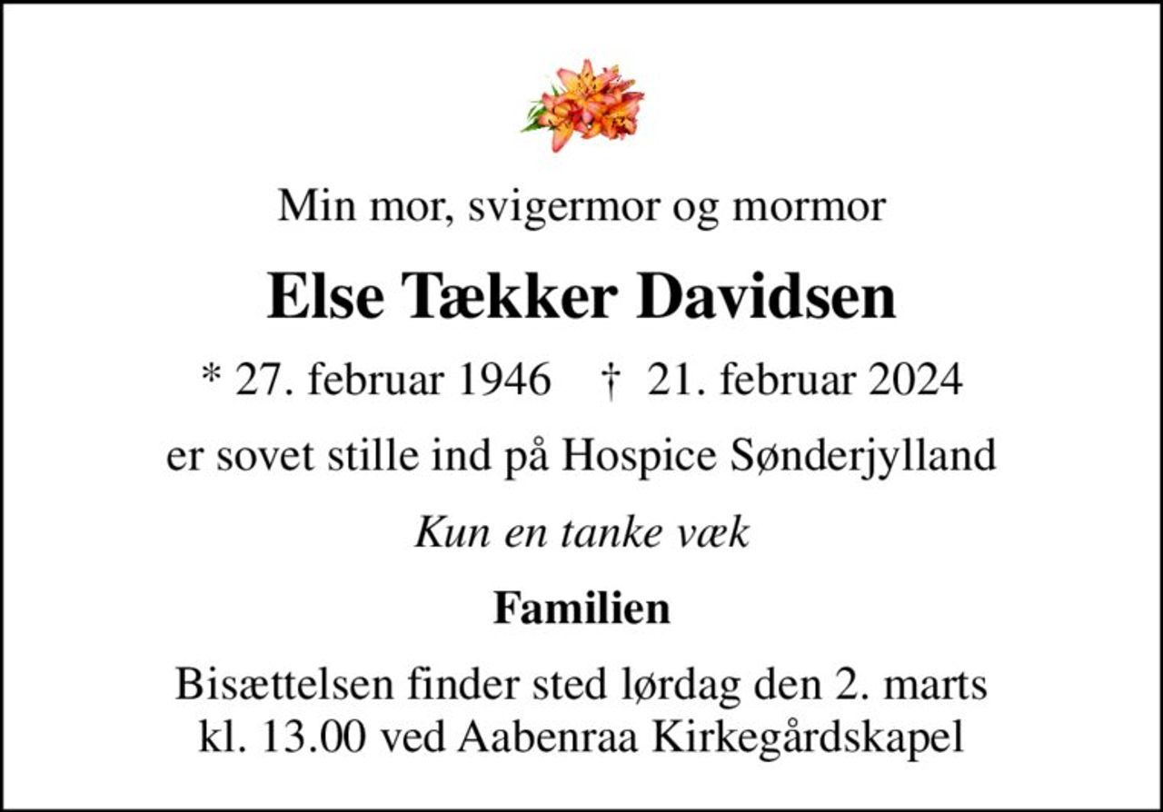 Min mor, svigermor og mormor
Else Tækker Davidsen
* 27. februar 1946    ✝ 21. februar 2024
er sovet stille ind på Hospice Sønderjylland
Kun en tanke væk
Familien
Bisættelsen finder sted lørdag den 2. marts kl. 13.00 ved Aabenraa Kirkegårdskapel