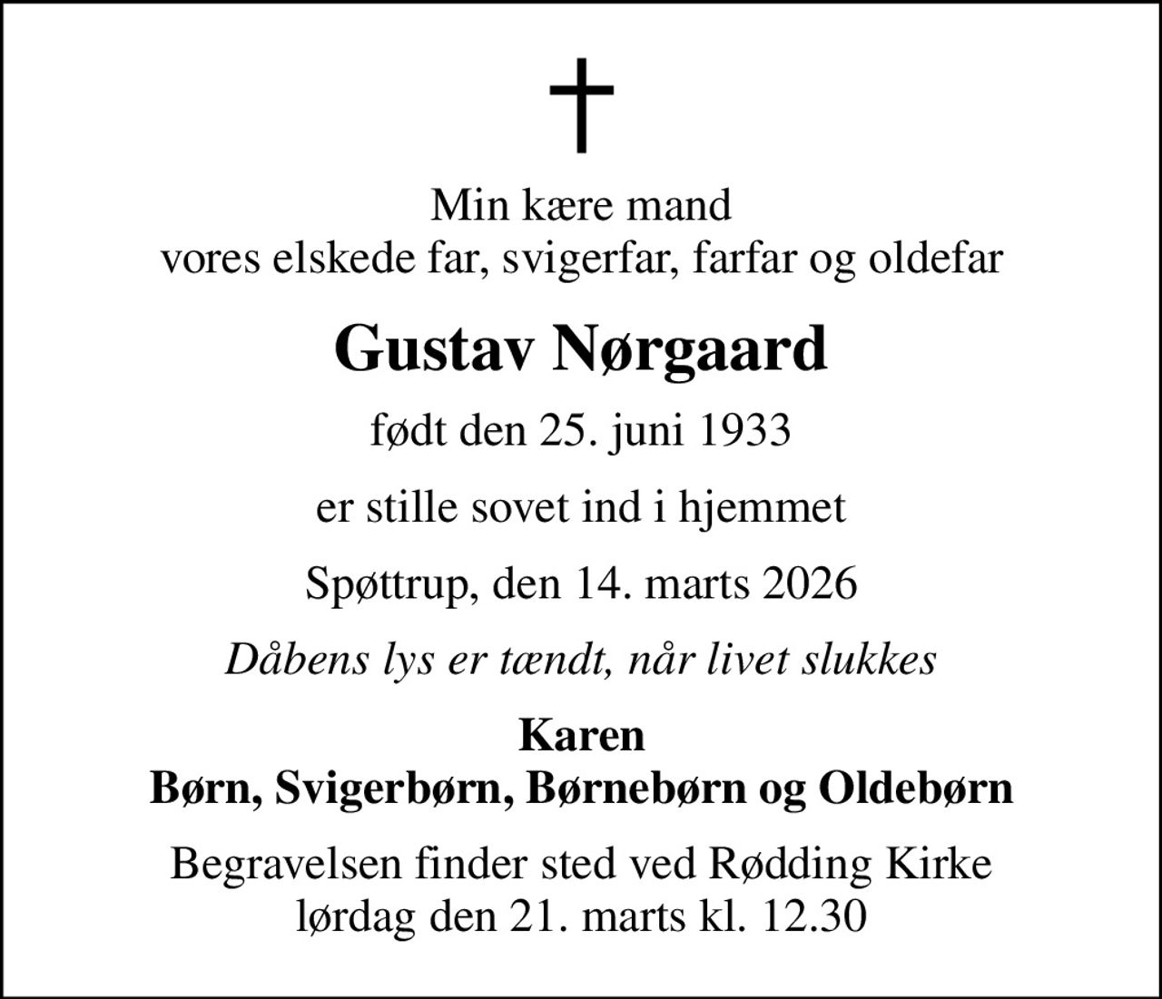 Min kære mand vores elskede far, svigerfar, farfar og oldefar
Gustav Nørgaard
født den 25. juni 1933
er stille sovet ind i hjemmet
Spøttrup, den 14. marts 2026
Dåbens lys er tændt, når livet slukkes
Karen Børn, Svigerbørn, Børnebørn og Oldebørn
Begravelsen finder sted ved Rødding Kirke  lørdag den 21. marts kl. 12.30