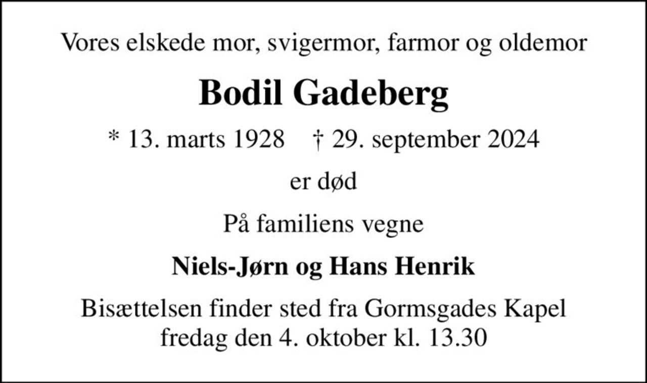 Vores elskede mor, svigermor, farmor og oldemor
Bodil Gadeberg
* 13. marts 1928    ✝ 29. september 2024
er død
På familiens vegne
Niels-Jørn og Hans Henrik
Bisættelsen finder sted fra Gormsgades Kapel  fredag den 4. oktober kl. 13.30