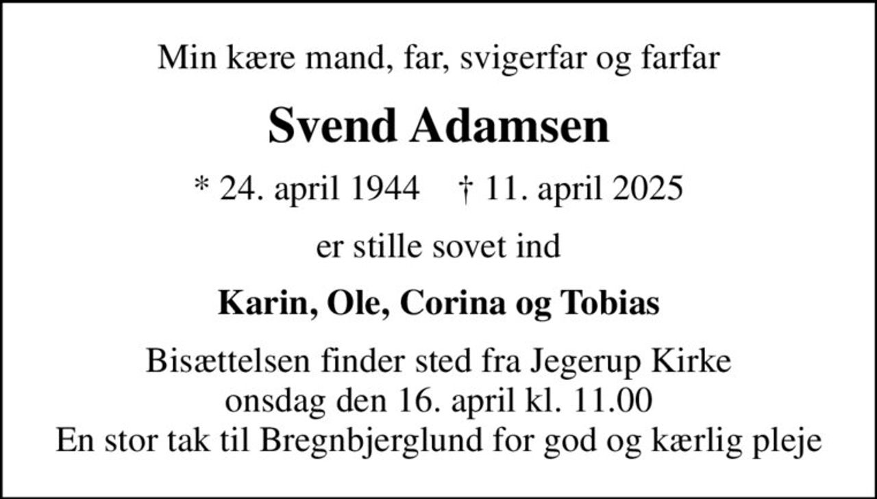 Min kære mand, far, svigerfar og farfar
Svend Adamsen
* 24. april 1944    ✝ 11. april 2025
er stille sovet ind
Karin, Ole, Corina og Tobias
Bisættelsen finder sted fra Jegerup Kirke  onsdag den 16. april kl. 11.00  En stor tak til Bregnbjerglund for god og kærlig pleje