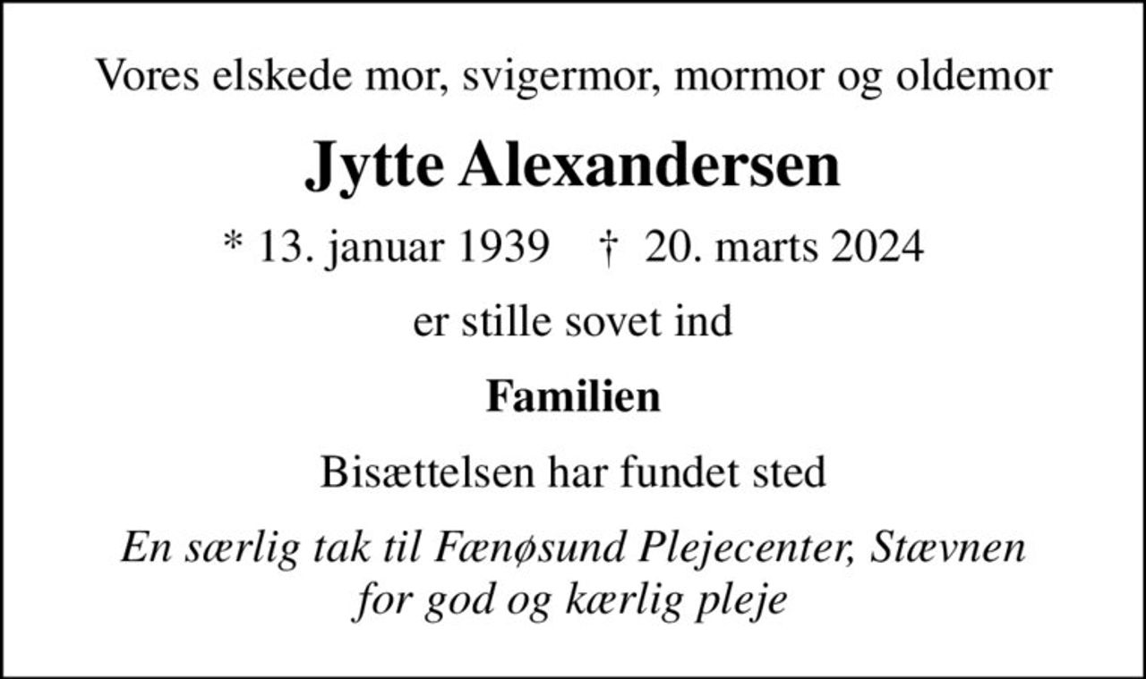 Vores elskede mor, svigermor, mormor og oldemor
Jytte Alexandersen
* 13. januar 1939    ✝ 20. marts 2024
er stille sovet ind
Familien
Bisættelsen har fundet sted
En særlig tak til Fænøsund Plejecenter, Stævnen for god og kærlig pleje
