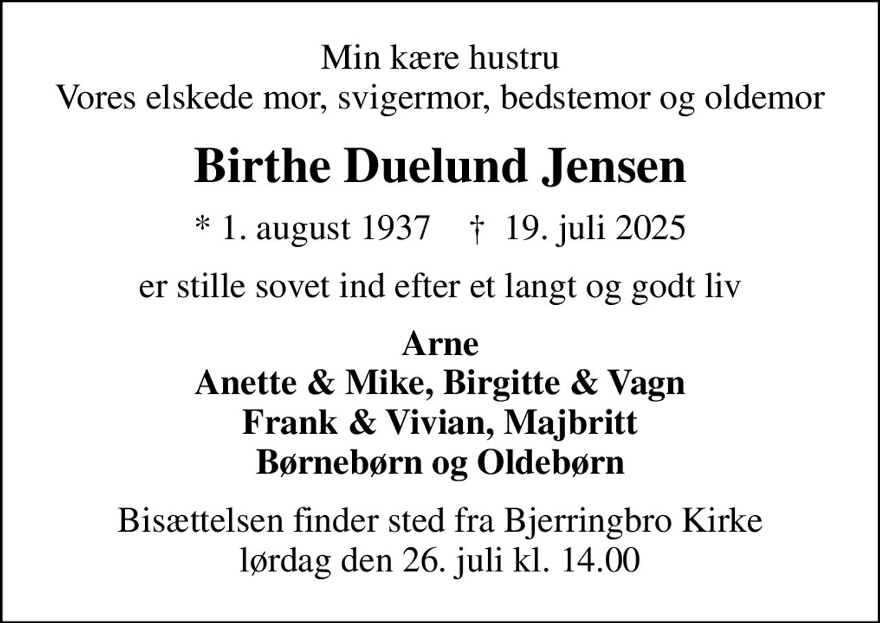Min kære hustru Vores elskede mor, svigermor, bedstemor og oldemor
Birthe Duelund Jensen
* 1. august 1937    ✝ 19. juli 2025
er stille sovet ind efter et langt og godt liv
Arne Anette & Mike, Birgitte & Vagn Frank & Vivian, Majbritt Børnebørn og Oldebørn
Bisættelsen finder sted fra Bjerringbro Kirke  lørdag den 26. juli kl. 14.00