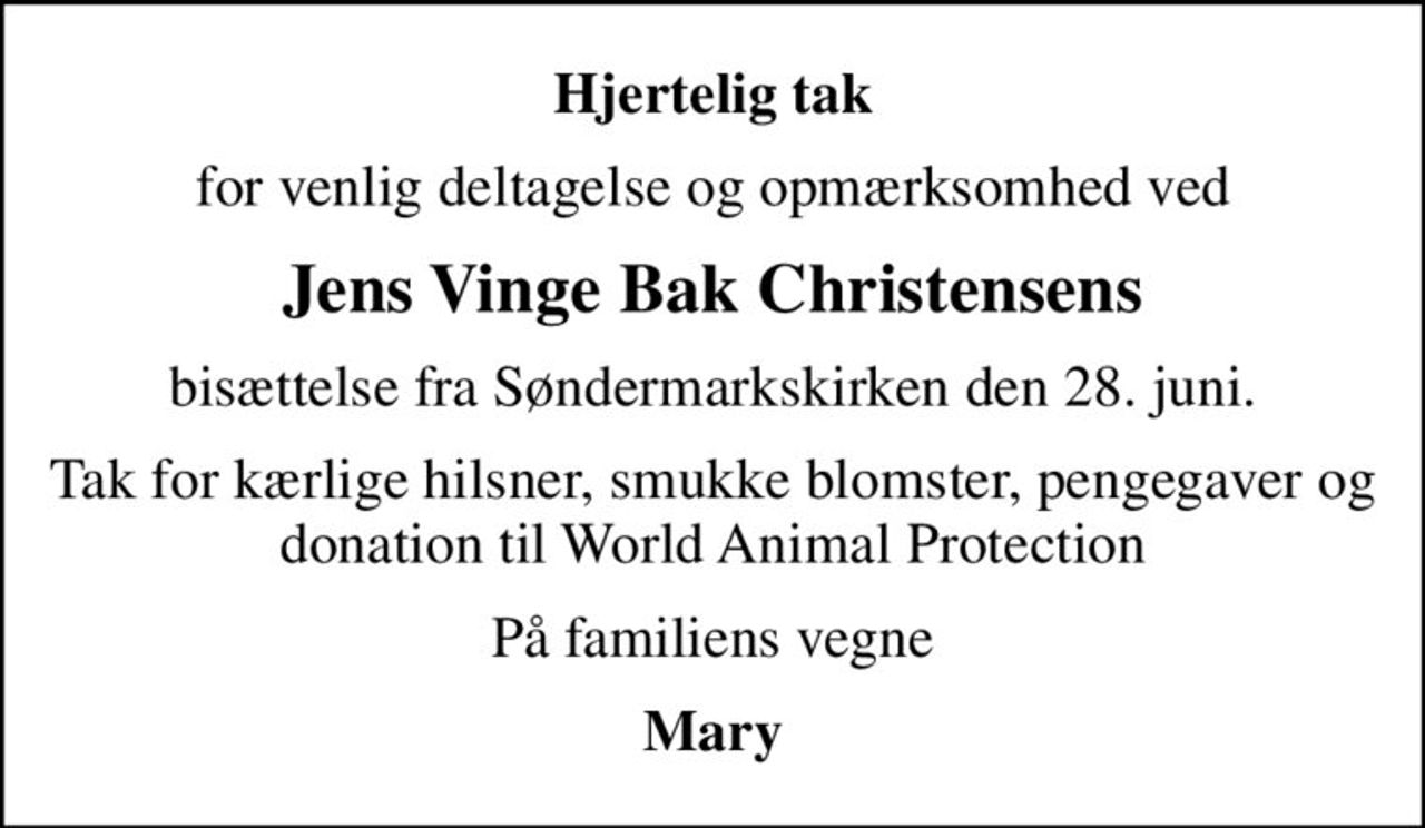 Hjertelig tak
for venlig deltagelse og opmærksomhed ved
Jens Vinge Bak Christensens
bisættelse fra Søndermarkskirken den 28. juni.
Tak for kærlige hilsner, smukke blomster, pengegaver og donation til World Animal Protection
På familiens vegne
Mary