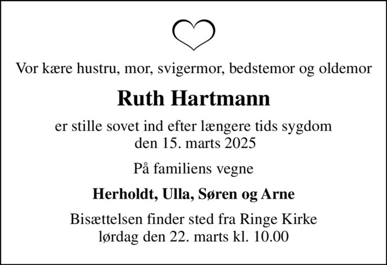 Vor kære hustru, mor, svigermor, bedstemor og oldemor
Ruth Hartmann
er stille sovet ind efter længere tids sygdom  den 15. marts 2025
På familiens vegne
Herholdt, Ulla, Søren og Arne
Bisættelsen finder sted fra Ringe Kirke  lørdag den 22. marts kl. 10.00