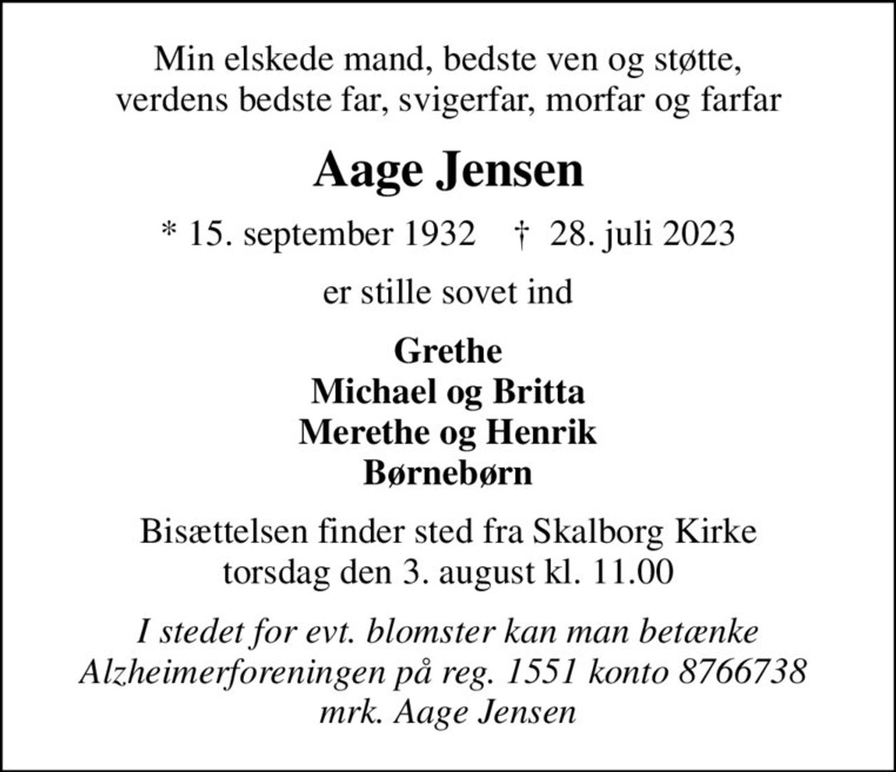 Min elskede mand, bedste ven og støtte, verdens bedste far, svigerfar, morfar og farfar
Aage Jensen
* 15. september 1932    ✝ 28. juli 2023
er stille sovet ind
Grethe Michael og Britta Merethe og Henrik Børnebørn
Bisættelsen finder sted fra Skalborg Kirke  torsdag den 3. august kl. 11.00 
I stedet for evt. blomster kan man betænke Alzheimerforeningen på reg. 1551 konto 8766738  mrk. Aage Jensen