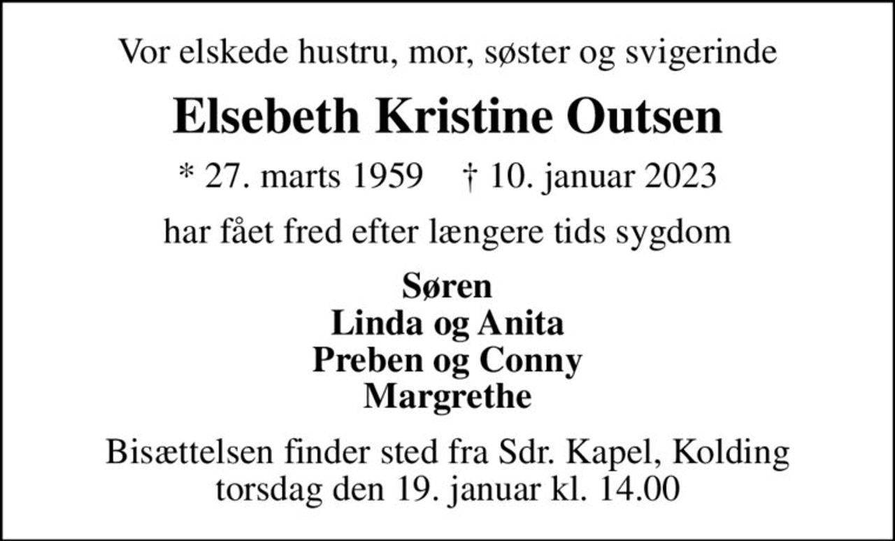 Vor elskede hustru, mor, søster og svigerinde
Elsebeth Kristine Outsen
* 27. marts 1959    ✝ 10. januar 2023
har fået fred efter længere tids sygdom
Søren Linda og Anita Preben og Conny Margrethe
Bisættelsen finder sted fra Sdr. Kapel, Kolding  torsdag den 19. januar kl. 14.00
