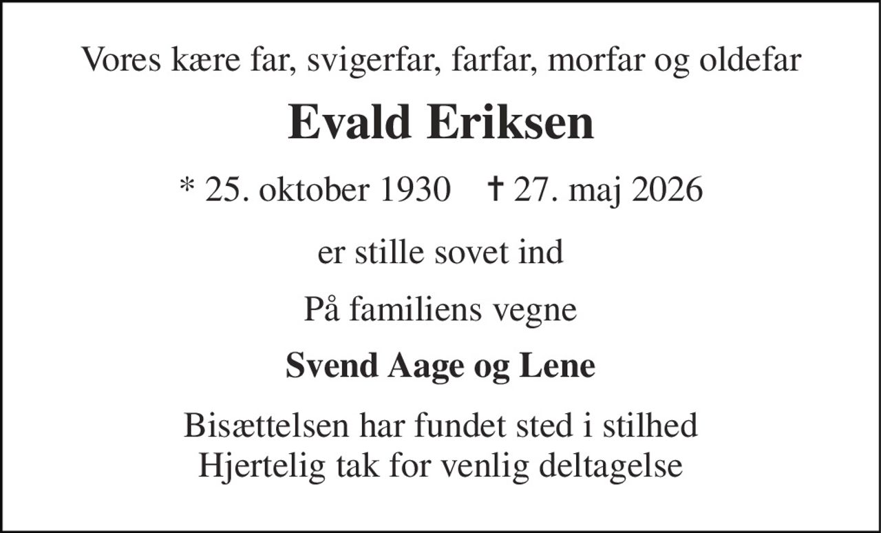 Vores kære far, svigerfar, farfar, morfar og oldefar 
Evald Eriksen 
* 25. oktober 1930    ✝ 27. maj 2026 
er stille sovet ind 
På familiens vegne 
Svend Aage og Lene 
Bisættelsen har fundet sted i stilhed Hjertelig tak for venlig deltagelse