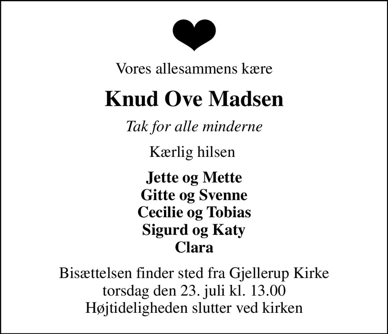 Vores allesammens kære
Knud Ove Madsen
Tak for alle minderne
Kærlig hilsen 
Jette og Mette Gitte og Svenne Cecilie og Tobias Sigurd og Katy Clara
Bisættelsen finder sted fra Gjellerup Kirke  torsdag den 23. juli kl. 13.00  Højtideligheden slutter ved kirken
