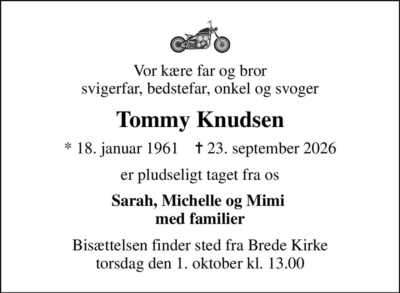 Vor kære far og bror svigerfar, bedstefar, onkel og svoger
Tommy Knudsen
* 18. januar 1961    ✝ 23. september 2026
er pludseligt taget fra os
Sarah, Michelle og Mimi  med familier
Bisættelsen finder sted fra Brede Kirke  torsdag den 1. oktober kl. 13.00