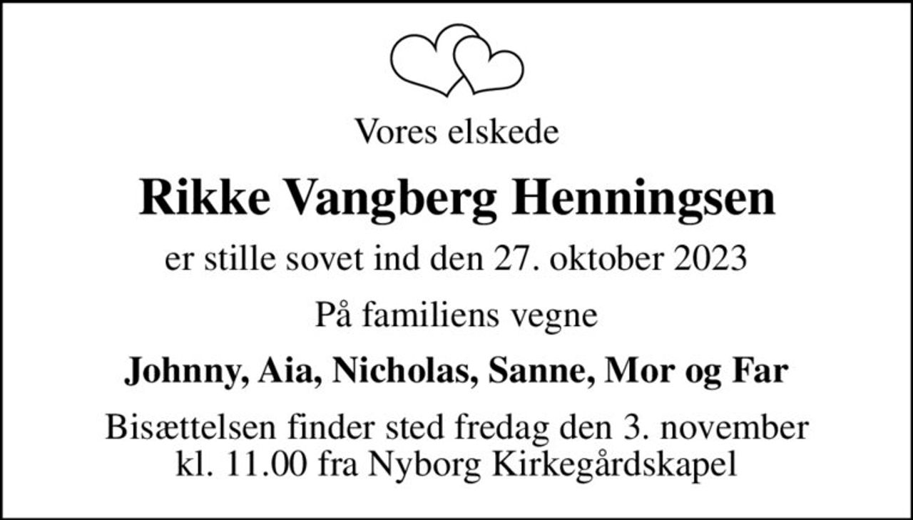 Vores elskede
Rikke Vangberg Henningsen
er stille sovet ind den 27. oktober 2023
På familiens vegne
Johnny, Aia, Nicholas, Sanne, Mor og Far
Bisættelsen finder sted fredag den 3. november kl. 11.00 fra Nyborg Kirkegårdskapel