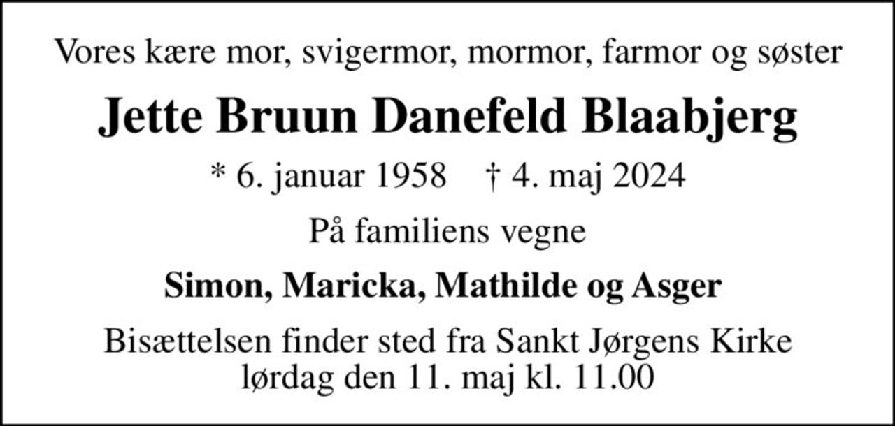 Vores kære mor, svigermor, mormor, farmor og søster
Jette Bruun Danefeld Blaabjerg
* 6. januar 1958    ✝ 4. maj 2024
På familiens vegne
Simon, Maricka, Mathilde og Asger 
Bisættelsen finder sted fra Sankt Jørgens Kirke  lørdag den 11. maj kl. 11.00
