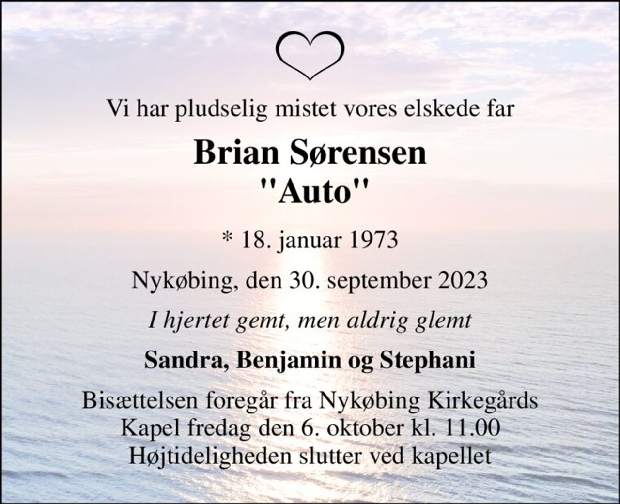 Vi har pludselig mistet vores elskede far 
Brian Sørensen  "Auto" 
*​ 18. januar 1973 
Nykøbing, den 30. september 2023 
I hjertet gemt, men aldrig glemt 
Sandra, Benjamin og Stephani 
Bisættelsen​ foregår fra Nykøbing Kirkegårds​ Kapel fredag den 6. oktober​ kl. 11.00 Højtideligheden slutter ved kapellet