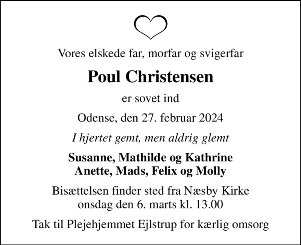 Vores elskede far, morfar og svigerfar
Poul Christensen
er sovet ind
Odense, den 27. februar 2024
I hjertet gemt, men aldrig glemt
Susanne, Mathilde og Kathrine Anette, Mads, Felix og Molly
Bisættelsen finder sted fra Næsby Kirke  onsdag den 6. marts kl. 13.00 
Tak til Plejehjemmet Ejlstrup for kærlig omsorg