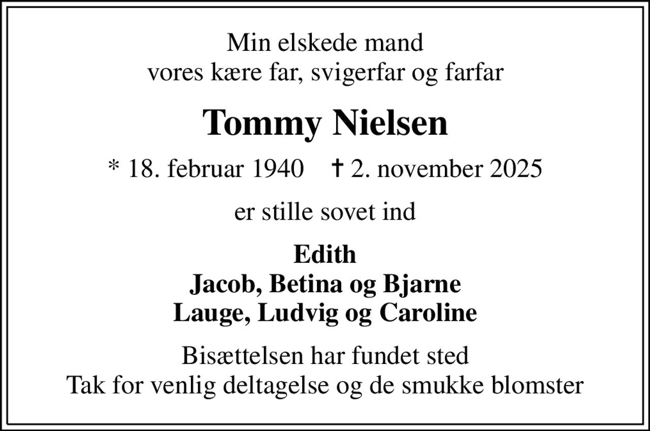 Min elskede mand vores kære far, svigerfar og farfar
Tommy Nielsen
* 18. februar 1940    ✝ 2. november 2025
er stille sovet ind
Edith Jacob, Betina og Bjarne Lauge, Ludvig og Caroline
Bisættelsen har fundet sted Tak for venlig deltagelse og de smukke blomster