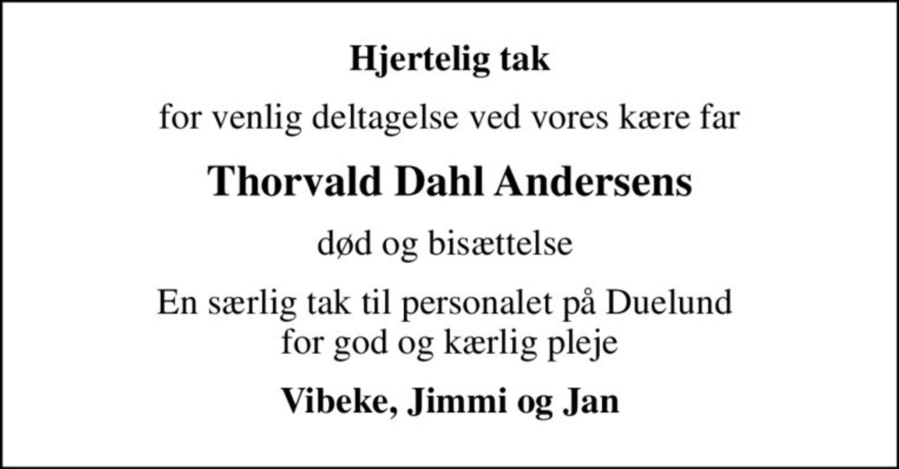 Hjertelig tak
for venlig deltagelse ved vores kære far
Thorvald Dahl Andersens
død og bisættelse 
En særlig tak til personalet på Duelund  for god og kærlig pleje
Vibeke, Jimmi og Jan